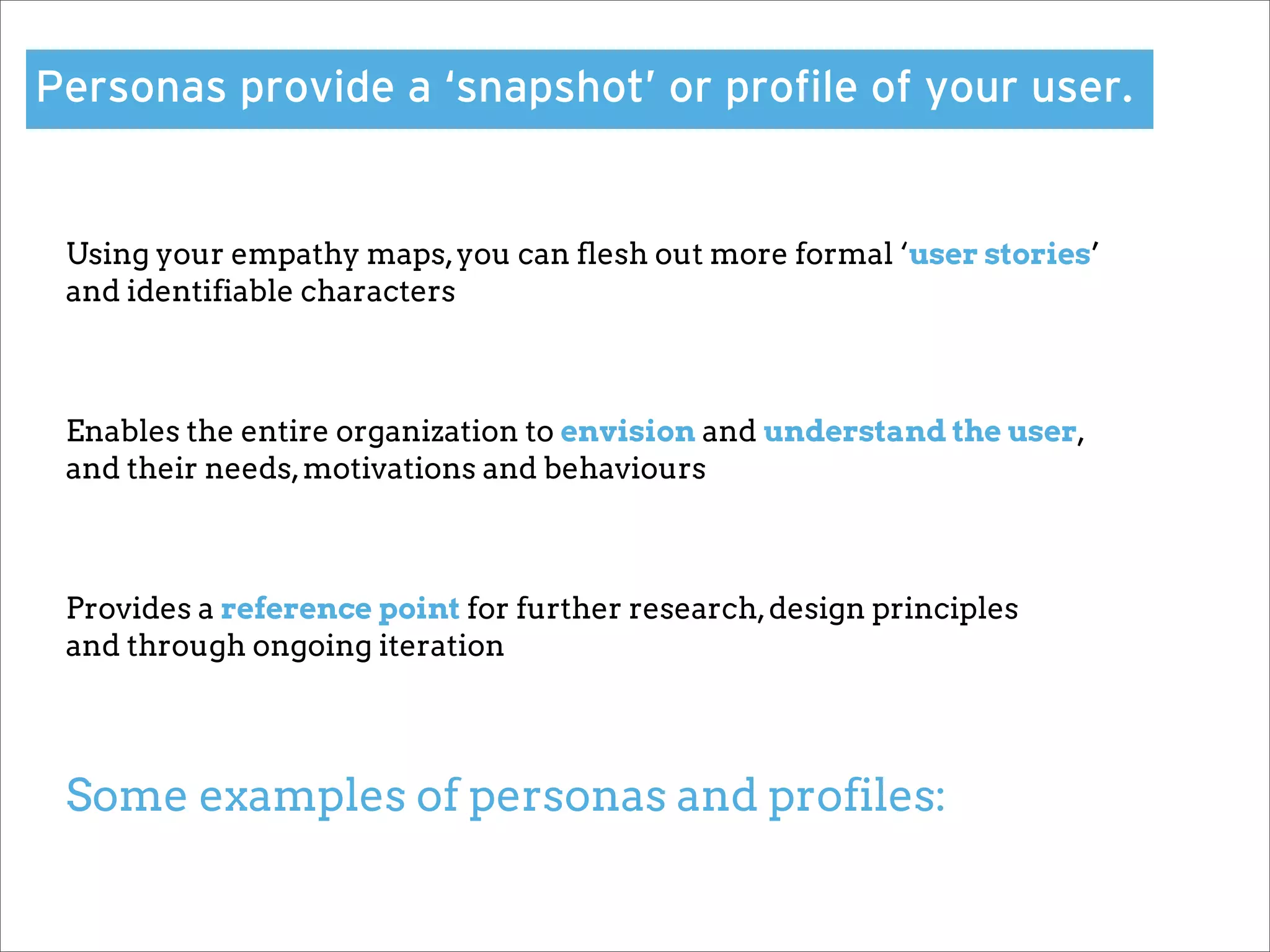 Personas provide a ‘snapshot’ or proﬁle of your user.


 Using your empathy maps, you can flesh out more formal ‘user stories’
 and identifiable characters



 Enables the entire organization to envision and understand the user,
 and their needs, motivations and behaviours



 Provides a reference point for further research, design principles
 and through ongoing iteration




 Some examples of personas and profiles:
 