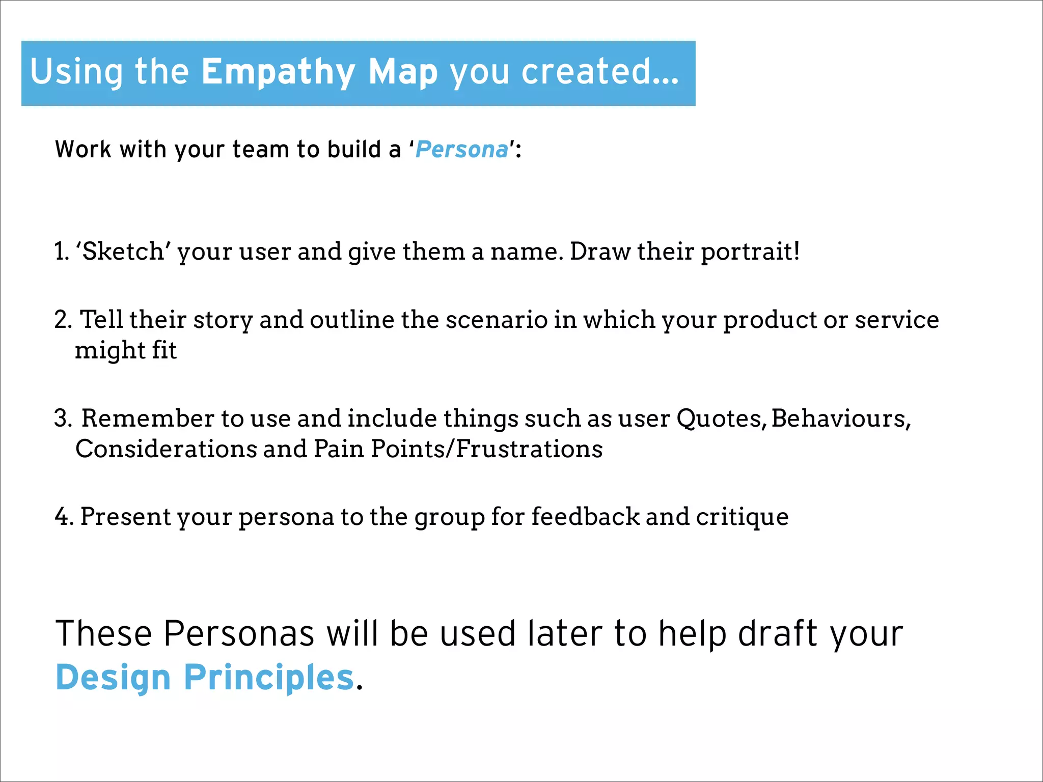 Using the Empathy Map you created…

 Work with your team to build a ‘Persona’:



 1. ‘Sketch’ your user and give them a name. Draw their portrait!

 2. Tell their story and outline the scenario in which your product or service
   might fit

 3. Remember to use and include things such as user Quotes, Behaviours,
   Considerations and Pain Points/Frustrations

 4. Present your persona to the group for feedback and critique



 These Personas will be used later to help draft your
 Design Principles.
 