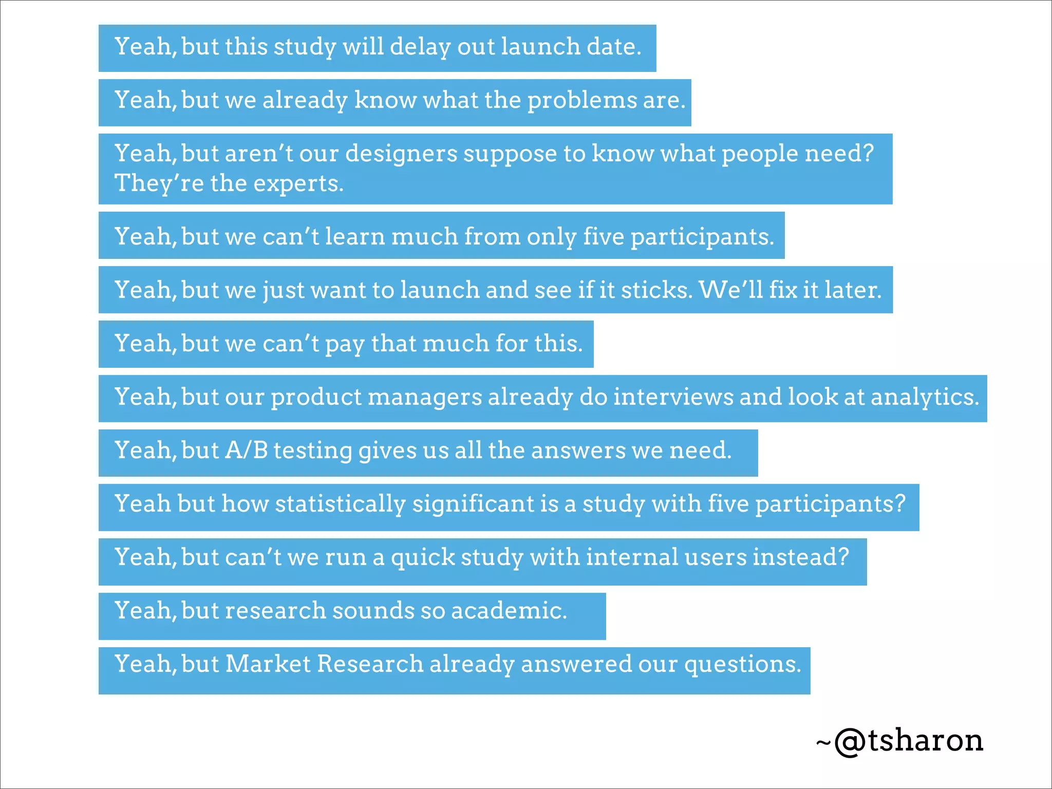 Yeah, but this study will delay out launch date.

Yeah, but we already know what the problems are.

Yeah, but aren’t our designers suppose to know what people need?
They’re the experts.

Yeah, but we can’t learn much from only five participants.

Yeah, but we just want to launch and see if it sticks. We’ll fix it later.

Yeah, but we can’t pay that much for this.

Yeah, but our product managers already do interviews and look at analytics.

Yeah, but A/B testing gives us all the answers we need.

Yeah but how statistically significant is a study with five participants?

Yeah, but can’t we run a quick study with internal users instead?

Yeah, but research sounds so academic.

Yeah, but Market Research already answered our questions.


                                                                   ~@tsharon
 