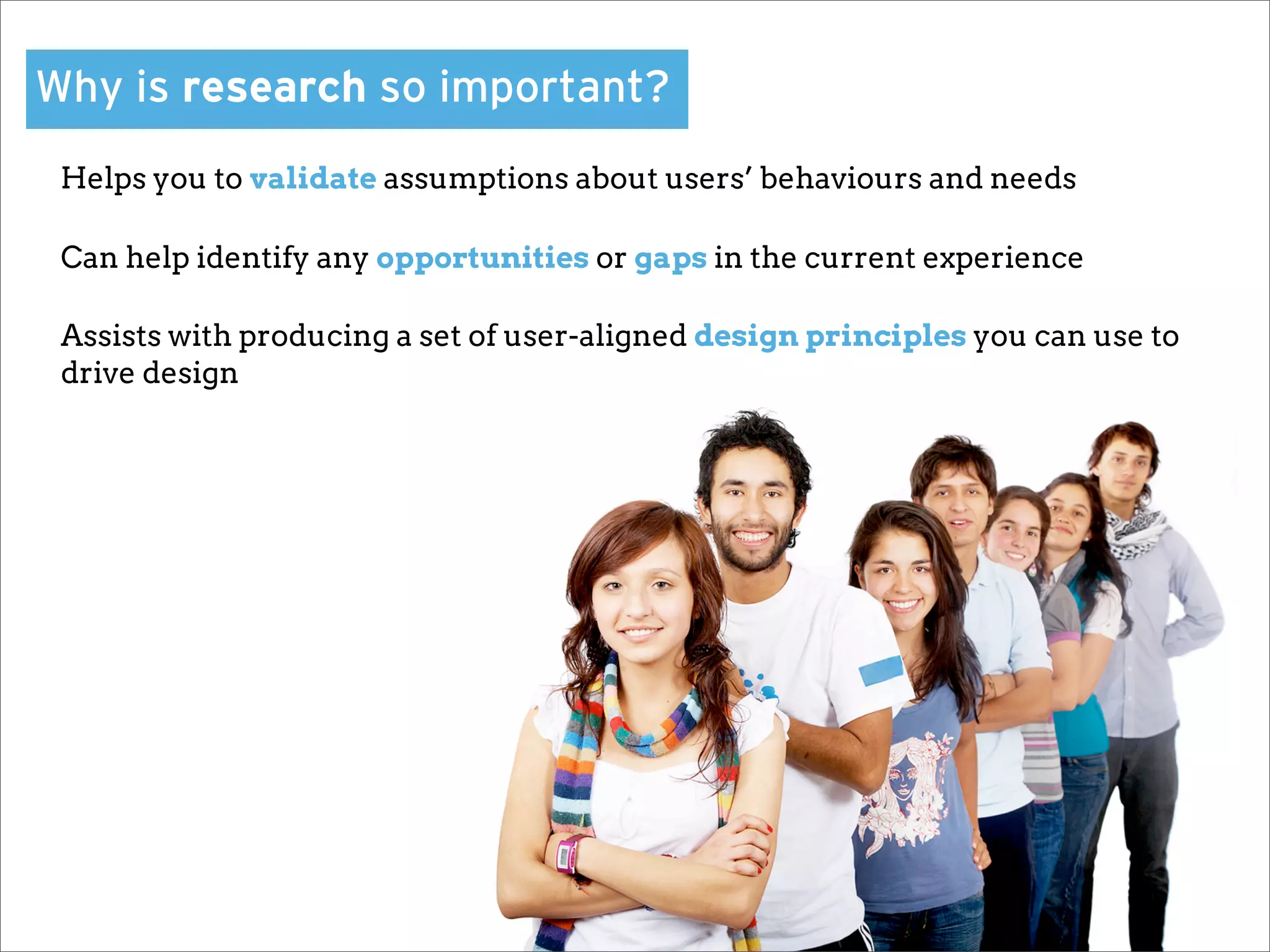 Why is research so important?
 Helps you to validate assumptions about users’ behaviours and needs

 Can help identify any opportunities or gaps in the current experience

 Assists with producing a set of user-aligned design principles you can use to
 drive design
 