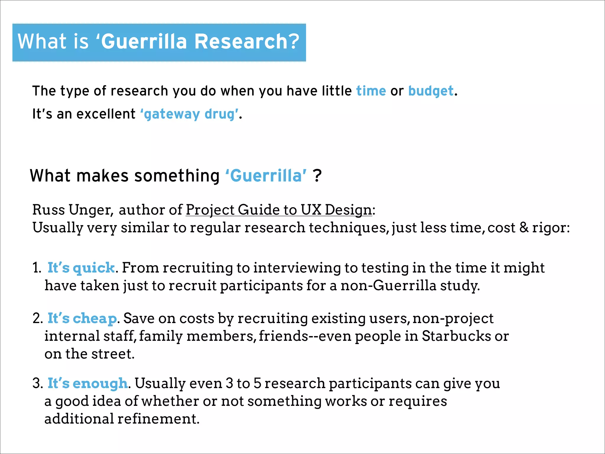 What is ‘Guerrilla Research?

 The type of research you do when you have little time or budget.
 It’s an excellent ‘gateway drug’.



 What makes something ‘Guerrilla’ ?
 Russ Unger, author of Project Guide to UX Design:
 Usually very similar to regular research techniques, just less time, cost & rigor:

 1. It’s quick. From recruiting to interviewing to testing in the time it might
   have taken just to recruit participants for a non-Guerrilla study.

 2. It’s cheap. Save on costs by recruiting existing users, non-project
   internal staff, family members, friends--even people in Starbucks or
   on the street.

 3. It’s enough. Usually even 3 to 5 research participants can give you
   a good idea of whether or not something works or requires
   additional refinement.
 