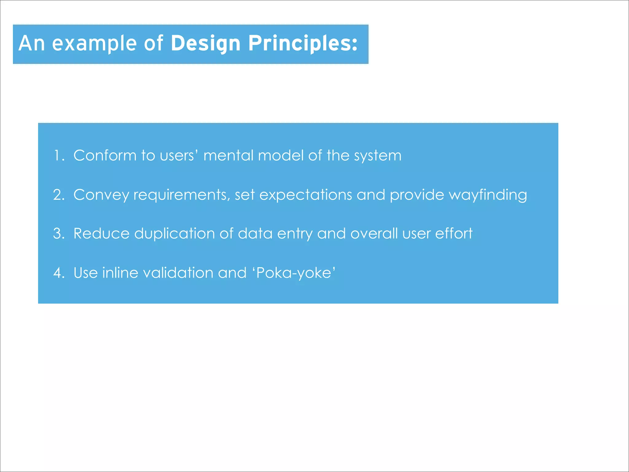An example of Design Principles:



   1. Conform to users’ mental model of the system

   2. Convey requirements, set expectations and provide wayfinding

   3. Reduce duplication of data entry and overall user effort

   4. Use inline validation and ‘Poka-yoke’
 