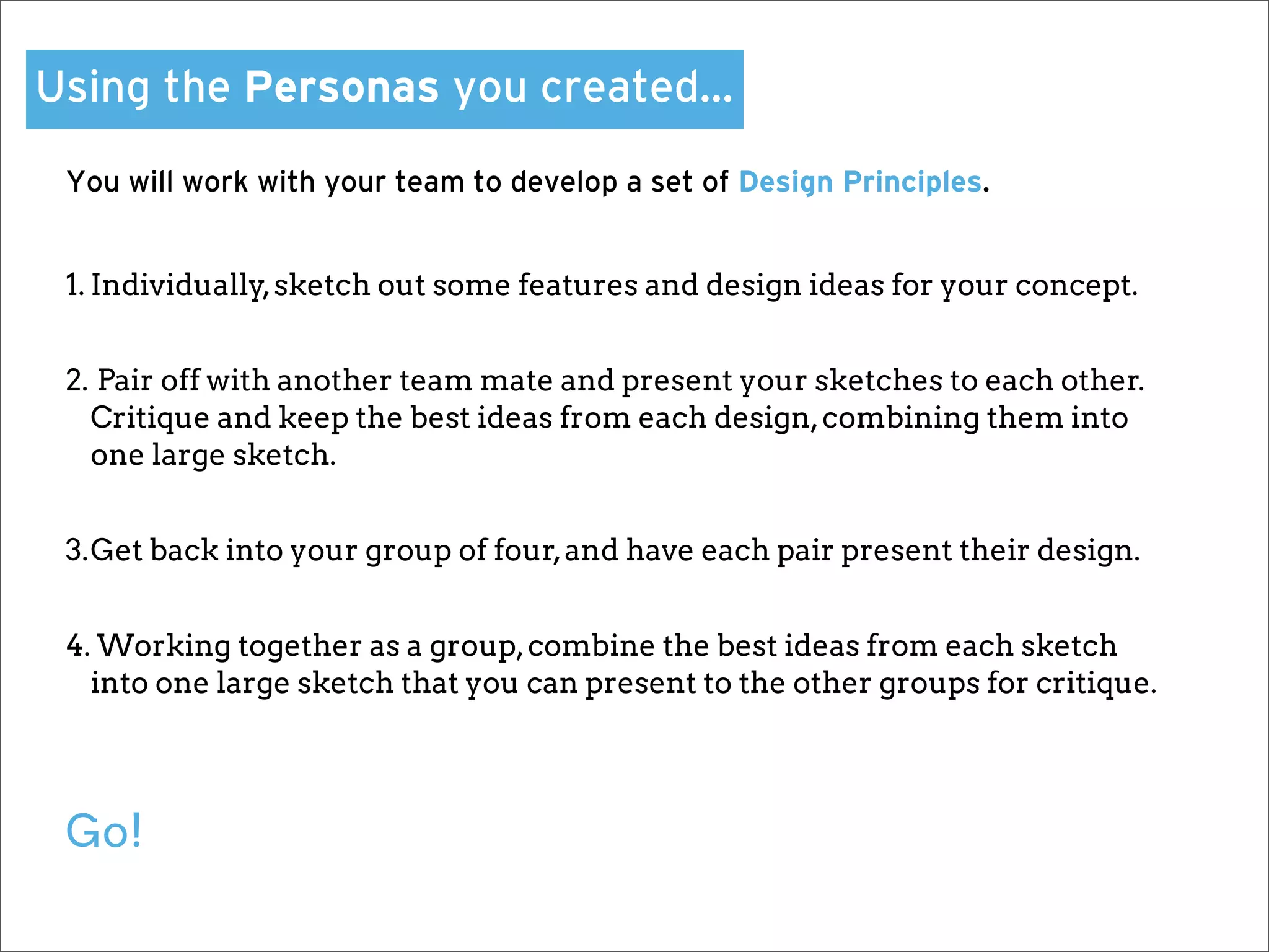 Using the Personas you created…

 You will work with your team to develop a set of Design Principles.


 1. Individually, sketch out some features and design ideas for your concept.


 2. Pair off with another team mate and present your sketches to each other.
   Critique and keep the best ideas from each design, combining them into
   one large sketch.


 3.Get back into your group of four, and have each pair present their design.


 4. Working together as a group, combine the best ideas from each sketch
   into one large sketch that you can present to the other groups for critique.




 Go!
 