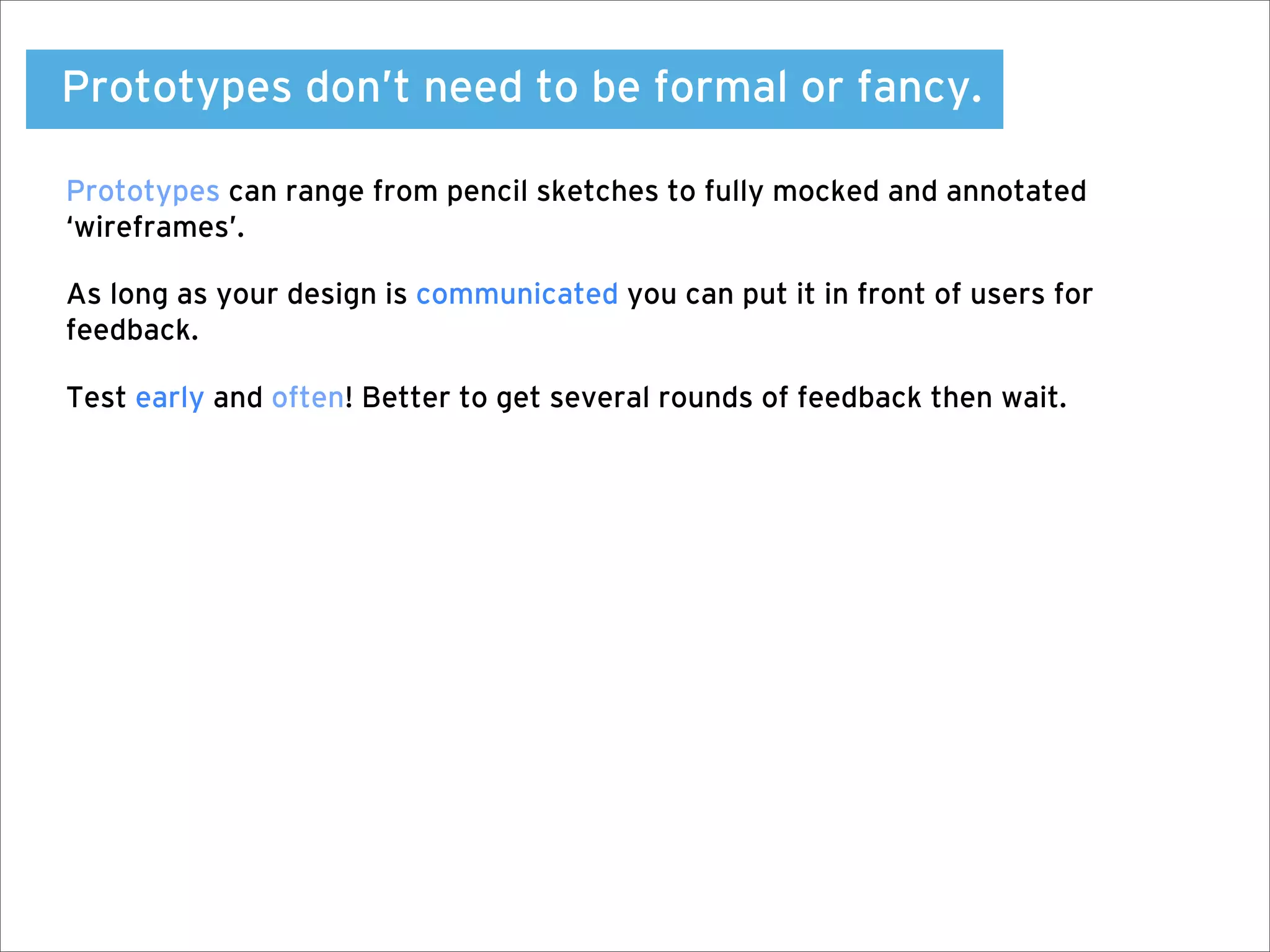 Prototypes don’t need to be formal or fancy.

Prototypes can range from pencil sketches to fully mocked and annotated
‘wireframes’.

As long as your design is communicated you can put it in front of users for
feedback.

Test early and often! Better to get several rounds of feedback then wait.
 