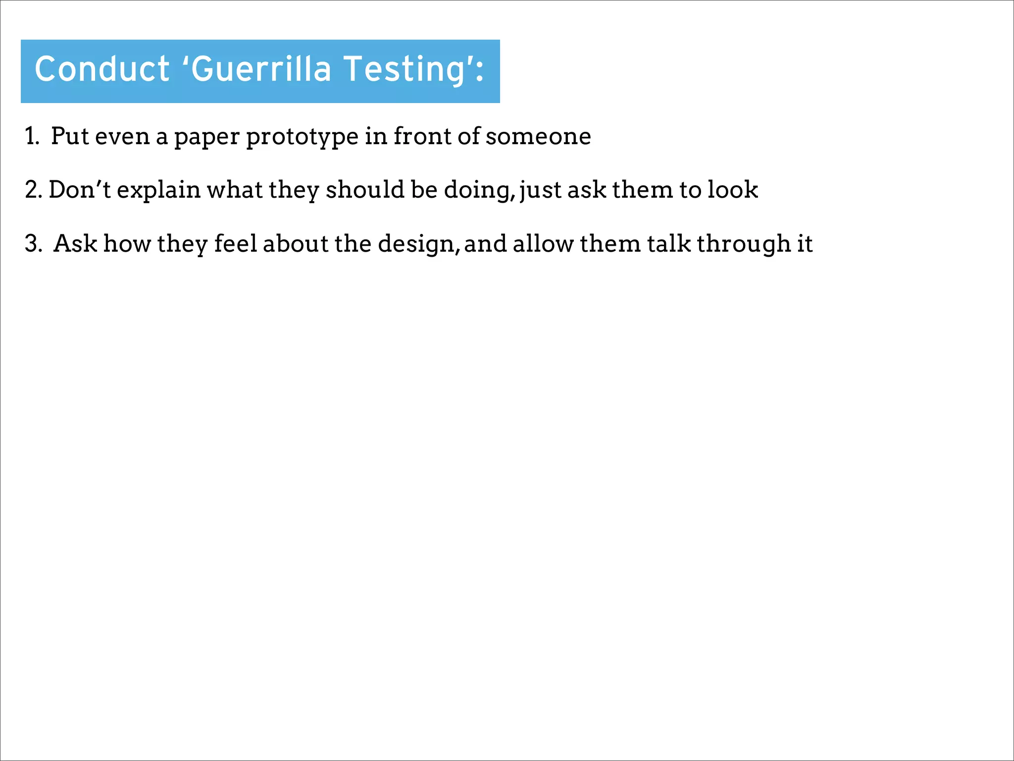 Conduct ‘Guerrilla Testing’:
1. Put even a paper prototype in front of someone

2. Don’t explain what they should be doing, just ask them to look

3. Ask how they feel about the design, and allow them talk through it
 