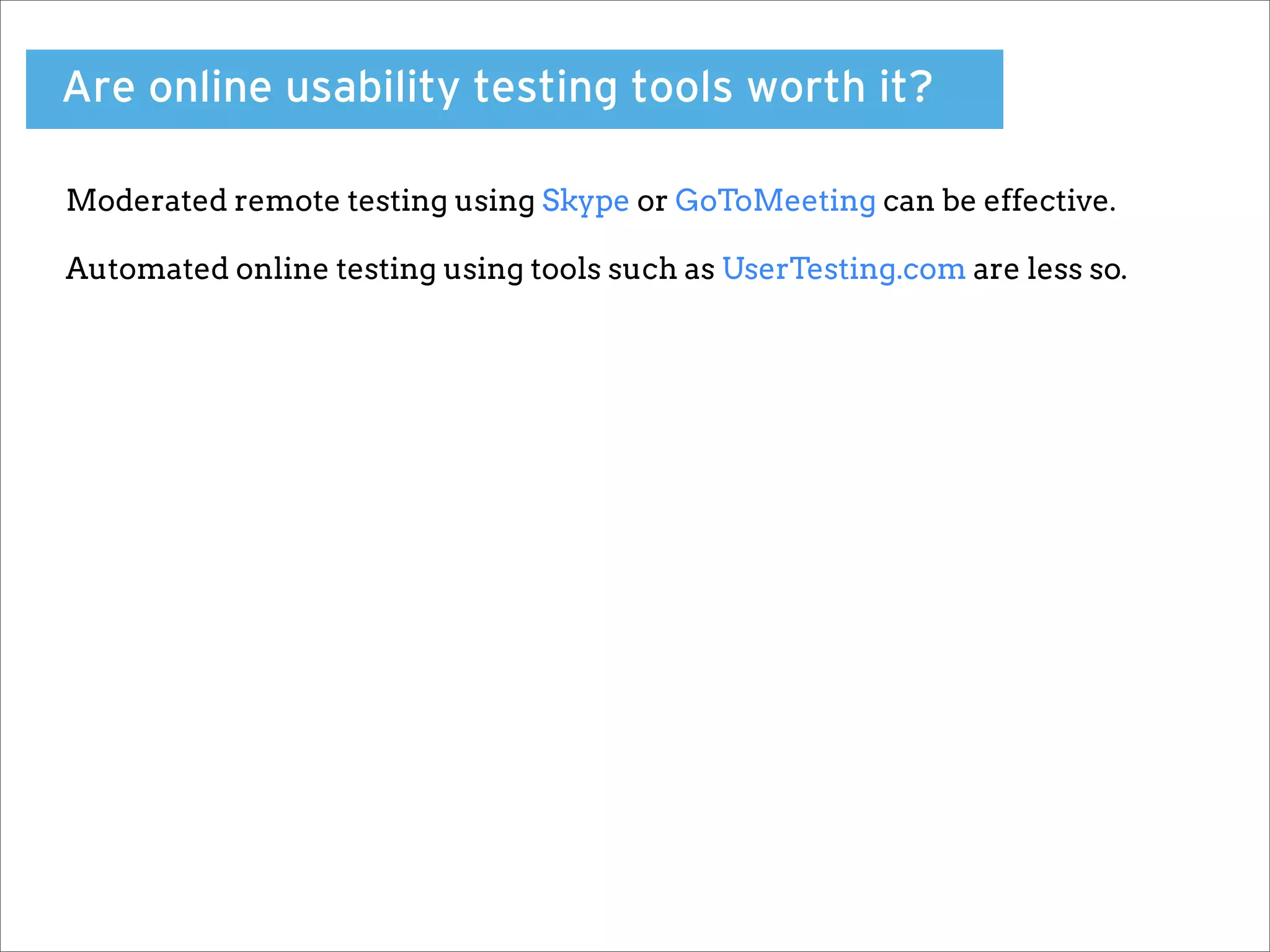 Are online usability testing tools worth it?

Moderated remote testing using Skype or GoToMeeting can be effective.

Automated online testing using tools such as UserTesting.com are less so.
 