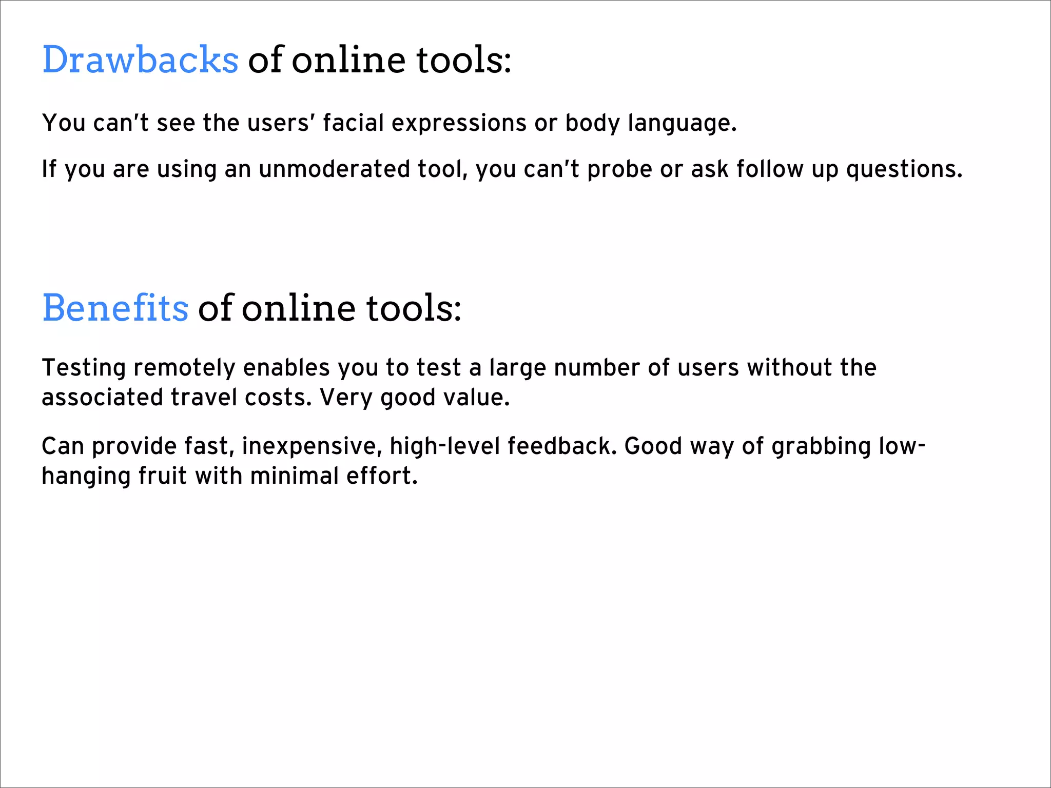 Drawbacks of online tools:
You can’t see the users’ facial expressions or body language.
If you are using an unmoderated tool, you can’t probe or ask follow up questions.




Benefits of online tools:
Testing remotely enables you to test a large number of users without the
associated travel costs. Very good value.
Can provide fast, inexpensive, high-level feedback. Good way of grabbing low-
hanging fruit with minimal effort.
 