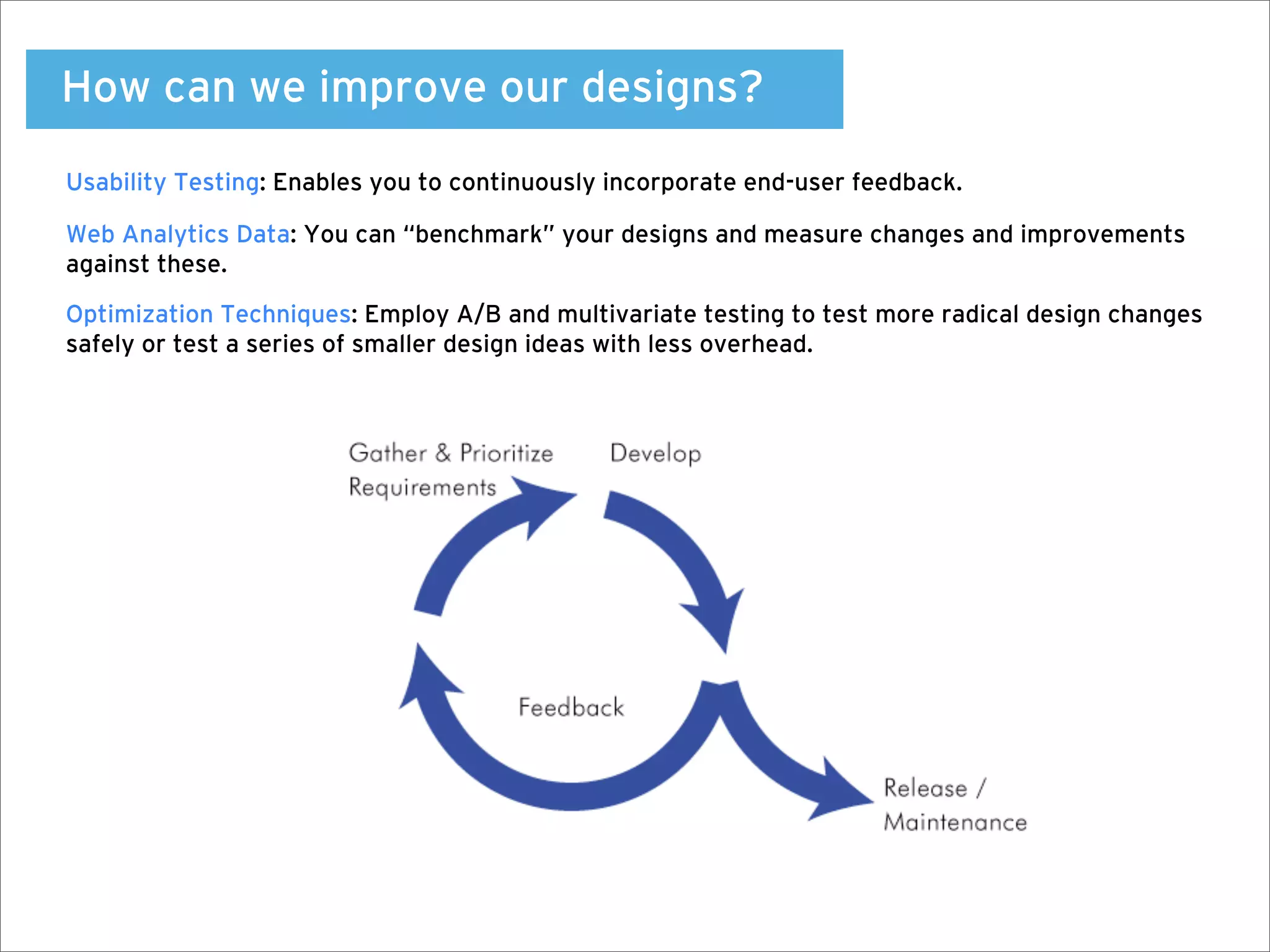 How can we improve our designs?
Usability Testing: Enables you to continuously incorporate end-user feedback.

Web Analytics Data: You can “benchmark” your designs and measure changes and improvements
against these.

Optimization Techniques: Employ A/B and multivariate testing to test more radical design changes
safely or test a series of smaller design ideas with less overhead.
 