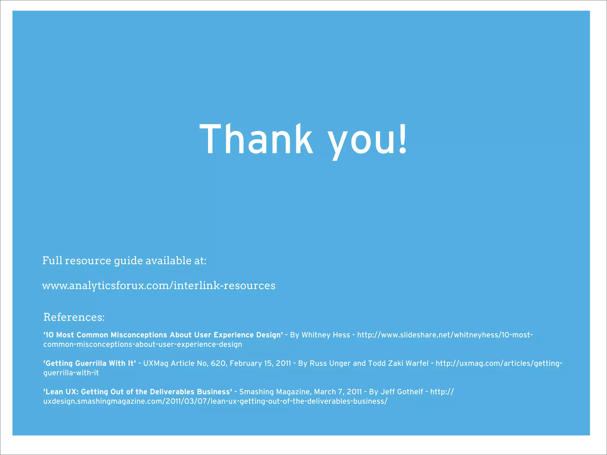 Thank you!

Full resource guide available at:

www.analyticsforux.com/interlink-resources

References:
'10 Most Common Misconceptions About User Experience Design' - By Whitney Hess - http://www.slideshare.net/whitneyhess/10-most-
common-misconceptions-about-user-experience-design

'Getting Guerrilla With It' - UXMag Article No, 620, February 15, 2011 - By Russ Unger and Todd Zaki Warfel - http://uxmag.com/articles/getting-
guerrilla-with-it

'Lean UX: Getting Out of the Deliverables Business' - Smashing Magazine, March 7, 2011 - By Jeff Gothelf - http://
uxdesign.smashingmagazine.com/2011/03/07/lean-ux-getting-out-of-the-deliverables-business/
 