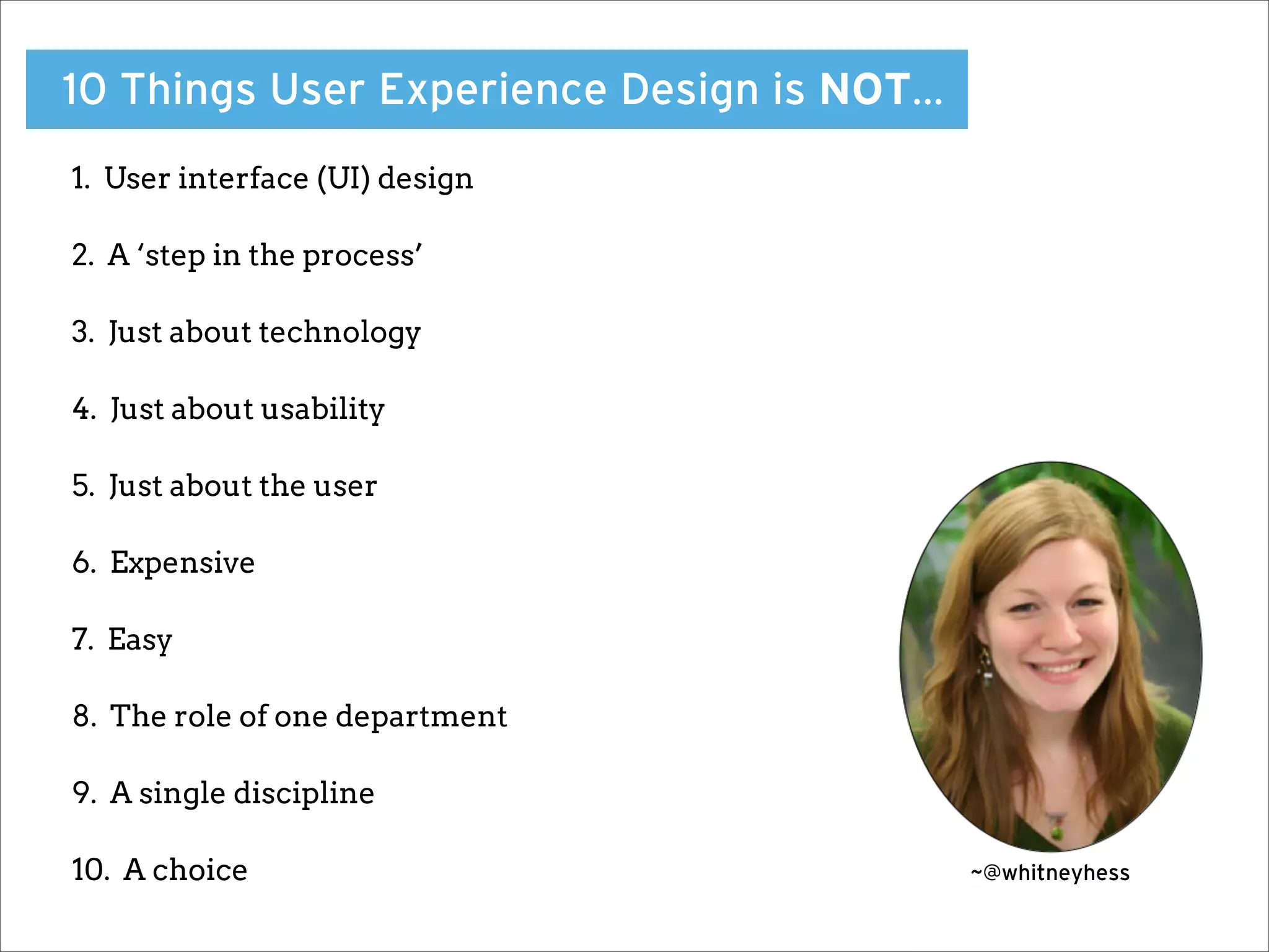 10 Things User Experience Design is NOT…
1. User interface (UI) design

2. A ‘step in the process’

3. Just about technology

4. Just about usability

5. Just about the user

6. Expensive

7. Easy

8. The role of one department

9. A single discipline

10. A choice                               ~@whitneyhess
 
