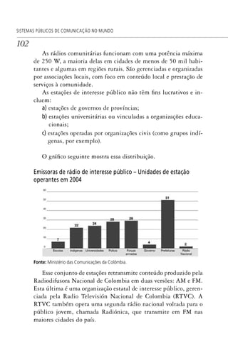 102
SISTEMAS PÚBLICOS DE COMUNICAÇÃO NO MUNDO
As rádios comunitárias funcionam com uma potência máxima
de 250 W, a maioria delas em cidades de menos de 50 mil habi-
tantes e algumas em regiões rurais. São gerenciadas e organizadas
por associações locais, com foco em conteúdo local e prestação de
serviços à comunidade.
As estações de interesse público não têm fins lucrativos e in-
cluem:
a) estações de governos de províncias;
b) estações universitárias ou vinculadas a organizações educa-
cionais;
c) estações operadas por organizações civis (como grupos indí-
genas, por exemplo).
O gráfico seguinte mostra essa distribuição.
Emissoras de rádio de interesse público – Unidades de estação
operantes em 2004
Fonte: Ministério das Comunicações da Colômbia.
Esse conjunto de estações retransmite conteúdo produzido pela
Radiodifusora Nacional de Colombia em duas versões: AM e FM.
Esta última é uma organização estatal de interesse público, geren-
ciada pela Radio Televisión Nacional de Colombia (RTVC). A
RTVC também opera uma segunda rádio nacional voltada para o
público jovem, chamada Radiónica, que transmite em FM nas
maiores cidades do país.
SPCM_Cap05a11.indd 102SPCM_Cap05a11.indd 102 4/27/09 5:25:29 PM4/27/09 5:25:29 PM
 