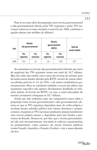 comunicação
COLÔMBIA
111
Para se ter uma idéia da proporção entre receita governamental
e não governamental obtida pelas TVs regionais e pelas TVs na-
cionais tomar-se-á como exemplo o exercício de 2006, conforme o
quadro abaixo (em milhões de dólares).
Ano
Receita
não governamental
Receita
governamental
(FDTV)
Total da
receita obtida
TVs
regionais
TVs
nacionais
TVs
regionais
TVs
nacionais
2006 13,0 4,1 2,8 19,8 39,7
Ao somarmos as receitas não governamentais (obtidas por meio
de negócios) das TVs regionais temos um total de 39,7 dólares.
Mas este valor não condiz com o total das receitas do sistema, pois
há ainda outros fundos obtidos pela RTVC através de outras rubri-
cas obtidas pela Lei nº. 14, de 1991, e de outras transferências go-
vernamentais. Deve-se considerar também a receita das rádios cujo
orçamento específico não aparece devidamente detalhado no rela-
tório Informe de Gestión da RTVC, ou seja, o total arrecadado do
sistema certamente ultrapassa os 39,7 dólares.
Ainda que não tenhamos aqui um comparativo exato sobre a
proporção entre receita governamental e não governamental, ob-
serva-se que as TVs regionais dependem mais de verba própria e
recebem menos subsídio público (em valores absolutos e propor-
cionais), enquanto as TVs nacionais produzem proporcionalmente
uma receita própria menor, e dependem mais dos fundos e pro-
ventos do Estado. Destaca-se, por fim, que a receita governamen-
tal não está necessariamente vinculada às rubricas orçamentárias
ou parlamentares, como acontece em outros sistemas públicos
(como Canadá, Austrália e Estados Unidos) e sim a taxas afixadas
em leis.
SPCM_Cap05a11.indd 111SPCM_Cap05a11.indd 111 4/27/09 5:25:31 PM4/27/09 5:25:31 PM
 