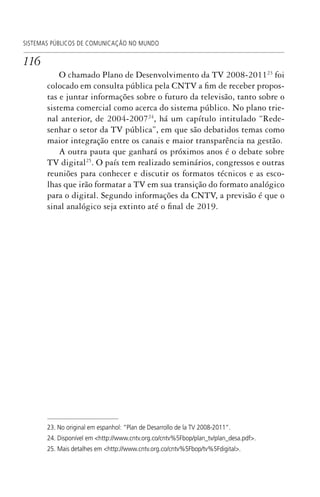 116
SISTEMAS PÚBLICOS DE COMUNICAÇÃO NO MUNDO
O chamado Plano de Desenvolvimento da TV 2008-201123
foi
colocado em consulta pública pela CNTV a fim de receber propos-
tas e juntar informações sobre o futuro da televisão, tanto sobre o
sistema comercial como acerca do sistema público. No plano trie-
nal anterior, de 2004-200724
, há um capítulo intitulado “Rede-
senhar o setor da TV pública”, em que são debatidos temas como
maior integração entre os canais e maior transparência na gestão.
A outra pauta que ganhará os próximos anos é o debate sobre
TV digital25
. O país tem realizado seminários, congressos e outras
reuniões para conhecer e discutir os formatos técnicos e as esco-
lhas que irão formatar a TV em sua transição do formato analógico
para o digital. Segundo informações da CNTV, a previsão é que o
sinal analógico seja extinto até o final de 2019.
23. No original em espanhol: “Plan de Desarrollo de la TV 2008-2011”.
24. Disponível em <http://www.cntv.org.co/cntv%5Fbop/plan_tv/plan_desa.pdf>.
25. Mais detalhes em <http://www.cntv.org.co/cntv%5Fbop/tv%5Fdigital>.
SPCM_Cap05a11.indd 116SPCM_Cap05a11.indd 116 4/27/09 5:25:33 PM4/27/09 5:25:33 PM
 