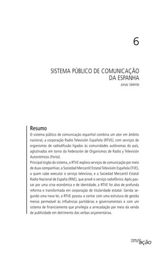 comunicação
6
SISTEMA PÚBLICO DE COMUNICAÇÃO
DA ESPANHA
Jonas Valente
Resumo
O sistema público de comunicação espanhol combina um ator em âmbito
nacional, a corporação Radio Televisión Española (RTVE), com serviços de
organismos de radiodifusão ligados às comunidades autônomas do país,
aglutinados em torno da Federación de Organismos de Radio y Televisión
Autonómicos (Forta).
Principal órgão do sistema, a RTVE explora serviços de comunicação por meio
de duas companhias: a Sociedad Mercantil Estatal Televisión Española (TVE),
a quem cabe executar o serviço televisivo, e a Sociedad Mercantil Estatal
Radio Nacional de España (RNE), que provê o serviço radiofônico. Após pas-
sar por uma crise econômica e de identidade, a RTVE foi alvo de profunda
reforma e transformada em corporação de titularidade estatal. Gerida se-
gundo uma nova lei, a RTVE passou a contar com uma estrutura de gestão
menos permeável às inﬂuências partidárias e governamentais e com um
sistema de ﬁnanciamento que privilegia a arrecadação por meio da venda
de publicidade em detrimento das verbas orçamentárias.
SPCM_Cap05a11.indd 117SPCM_Cap05a11.indd 117 4/27/09 5:25:33 PM4/27/09 5:25:33 PM
 