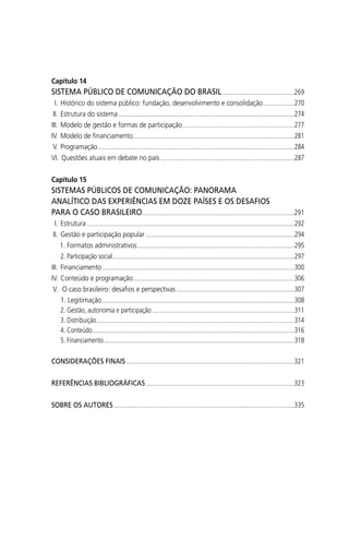 Capítulo 14
SISTEMA PÚBLICO DE COMUNICAÇÃO DO BRASIL.............................................269
I. Histórico do sistema público: fundação, desenvolvimento e consolidação ...................270
II. Estrutura do sistema ..............................................................................................................274
III. Modelo de gestão e formas de participação......................................................................277
IV. Modelo de ﬁnanciamento.....................................................................................................281
V. Programação...........................................................................................................................284
VI. Questões atuais em debate no país....................................................................................287
Capítulo 15
SISTEMAS PÚBLICOS DE COMUNICAÇÃO: PANORAMA
ANALÍTICO DAS EXPERIÊNCIAS EM DOZE PAÍSES E OS DESAFIOS
PARA O CASO BRASILEIRO...............................................................................................291
I. Estrutura..................................................................................................................................292
II. Gestão e participação popular .............................................................................................294
1. Formatos administrativos..................................................................................................295
2. Participação social..................................................................................................................297
III. Financiamento ........................................................................................................................300
IV. Conteúdo e programação.....................................................................................................306
V. O caso brasileiro: desaﬁos e perspectivas..........................................................................307
1. Legitimação ........................................................................................................................308
2. Gestão, autonomia e participação .........................................................................................311
3. Distribuição............................................................................................................................314
4. Conteúdo..............................................................................................................................316
5. Financiamento.......................................................................................................................318
CONSIDERAÇÕES FINAIS .........................................................................................................321
REFERÊNCIAS BIBLIOGRÁFICAS.............................................................................................323
SOBRE OS AUTORES.................................................................................................................335
SPCM_Abre001a018.indd 12SPCM_Abre001a018.indd 12 4/27/09 5:22:28 PM4/27/09 5:22:28 PM
 