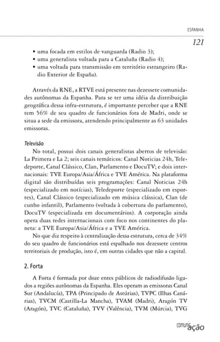 comunicação
ESPANHA
121
• uma focada em estilos de vanguarda (Radio 3);
• uma generalista voltada para a Cataluña (Radio 4);
• uma voltada para transmissão em território estrangeiro (Ra-
dio Exterior de España).
Através da RNE, a RTVE está presente nas dezessete comunida-
des autônomas da Espanha. Para se ter uma idéia da distribuição
geográfica dessa infra-estrutura, é importante perceber que a RNE
tem 56% de seu quadro de funcionários fora de Madri, onde se
situa a sede da emissora, atendendo principalmente as 63 unidades
emissoras.
Televisão
No total, possui dois canais generalistas abertos de televisão:
La Primera e La 2; seis canais temáticos: Canal Noticias 24h, Tele-
deporte, Canal Clássico, Clan, Parlamento e DocuTV; e dois inter-
nacionais: TVE Europa/Asia/África e TVE América. Na plataforma
digital são distribuídas seis programações: Canal Noticias 24h
(especializado em notícias), Teledeporte (especializado em espor-
tes), Canal Clássico (especializado em música clássica), Clan (de
cunho infantil), Parlamento (voltada à cobertura do parlamento),
DocuTV (especializada em documentários). A corporação ainda
opera duas redes internacionais com foco nos continentes do pla-
neta: a TVE Europa/Asia/África e a TVE América.
No que diz respeito à centralização dessa estrutura, cerca de 34%
do seu quadro de funcionários está espalhado nos dezessete centros
territoriais de produção, isto é, em outras cidades que não a capital.
2. Forta
A Forta é formada por doze entes públicos de radiodifusão liga-
dos a regiões autônomas da Espanha. Eles operam as emissoras Canal
Sur (Andalucía), TPA (Principado de Astúrias), TVPC (Ilhas Caná-
rias), TVCM (Castilla-La Mancha), TVAM (Madri), Aragón TV
(Aragón), TVC (Cataluña), TVV (Valência), TVM (Múrcia), TVG
SPCM_Cap05a11.indd 121SPCM_Cap05a11.indd 121 4/27/09 5:25:34 PM4/27/09 5:25:34 PM
 