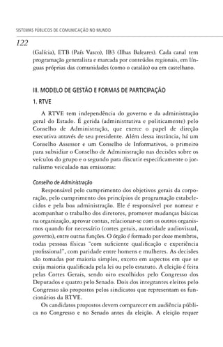 122
SISTEMAS PÚBLICOS DE COMUNICAÇÃO NO MUNDO
(Galícia), ETB (País Vasco), IB3 (Ilhas Baleares). Cada canal tem
programação generalista e marcada por conteúdos regionais, em lín-
guas próprias das comunidades (como o catalão) ou em castelhano.
III. MODELO DE GESTÃO E FORMAS DE PARTICIPAÇÃO
1. RTVE
A RTVE tem independência do governo e da administração
geral do Estado. É gerida (administrativa e politicamente) pelo
Conselho de Administração, que exerce o papel de direção
executiva através de seu presidente. Além dessa instância, há um
Conselho Assessor e um Conselho de Informativos, o primeiro
para subsidiar o Conselho de Administração nas decisões sobre os
veículos do grupo e o segundo para discutir especificamente o jor-
nalismo veiculado nas emissoras:
Conselho de Administração
Responsável pelo cumprimento dos objetivos gerais da corpo-
ração, pelo cumprimento dos princípios de programação estabele-
cidos e pela boa administração. Ele é responsável por nomear e
acompanhar o trabalho dos diretores, promover mudanças básicas
na organização, aprovar contas, relacionar-se com os outros organis-
mos quando for necessário (cortes gerais, autoridade audiovisual,
governo), entre outras funções. O órgão é formado por doze membros,
todas pessoas físicas “com suficiente qualificação e experiência
profissional”, com paridade entre homens e mulheres. As decisões
são tomadas por maioria simples, exceto em aspectos em que se
exija maioria qualificada pela lei ou pelo estatuto. A eleição é feita
pelas Cortes Gerais, sendo oito escolhidos pelo Congresso dos
Deputados e quatro pelo Senado. Dois dos integrantes eleitos pelo
Congresso são propostos pelos sindicatos que representam os fun-
cionários da RTVE.
Os candidatos propostos devem comparecer em audiência públi-
ca no Congresso e no Senado antes da eleição. A eleição requer
SPCM_Cap05a11.indd 122SPCM_Cap05a11.indd 122 4/27/09 5:25:34 PM4/27/09 5:25:34 PM
 