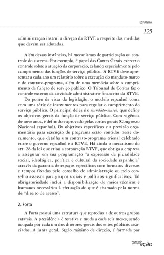 comunicação
ESPANHA
125
administração instrui a direção da RTVE a respeito das medidas
que devem ser adotadas.
Além dessas instâncias, há mecanismos de participação ou con-
trole do sistema. Por exemplo, é papel das Cortes Gerais exercer o
controle sobre a atuação da corporação, zelando especialmente pelo
cumprimento das funções de serviço público. A RTVE deve apre-
sentar a cada ano um relatório sobre a execução do mandato-marco
e do contrato-programa, além de uma memória sobre o cumpri-
mento da função de serviço público. O Tribunal de Contas faz o
controle externo da atividade administrativo-financeira da RTVE.
Do ponto de vista da legislação, o modelo espanhol conta
com uma série de instrumentos para regular o cumprimento do
serviço público. O principal deles é o mandato-marco, que define
os objetivos gerais da função de serviço público. Com vigência
de nove anos, é definido e aprovado pelas cortes gerais (Congresso
Nacional espanhol). Os objetivos específicos e a previsão orça-
mentária para execução do programa estão contidos nesse do-
cumento, que detalha um contrato-programa trienal celebrado
entre o governo espanhol e a RTVE. Há ainda o mecanismo do
art. 28 da lei que criou a corporação RTVE, que obriga a empresa
a assegurar em sua programação “a expressão da pluralidade
social, ideológica, política e cultural da sociedade espanhola”
através da garantia de espaços específicos com formatos diversos
e tempos fixados pelo conselho de administração ou pelo con-
selho assessor para grupos sociais e políticos significativos. Tal
obrigatoriedade inclui a disponibilização de meios técnicos e
humanos necessários à efetuação do que é chamado pela norma
de “direito de acesso”.
2. Forta
A Forta possui uma estrutura que reproduz a de outros grupos
estatais. A presidência é rotativa e muda a cada seis meses, sendo
ocupada por cada um dos diretores-gerais dos entes públicos asso-
ciados. A junta geral, órgão máximo de direção, é formada por
SPCM_Cap05a11.indd 125SPCM_Cap05a11.indd 125 4/27/09 5:25:35 PM4/27/09 5:25:35 PM
 