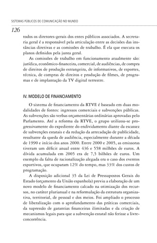 126
SISTEMAS PÚBLICOS DE COMUNICAÇÃO NO MUNDO
todos os diretores-gerais dos entes públicos associados. A secreta-
ria geral é a responsável pela articulação entre as decisões das ins-
tâncias diretivas e as comissões de trabalho. É ela que executa os
planos definidos pela junta geral.
As comissões de trabalho em funcionamento atualmente são:
jurídica, econômico-financeira, comercial, de audiências, de compra
de direitos de produção estrangeira, de informativos, de esportes,
técnica, de compras de direitos e produção de filmes, de progra-
mas e de implantação da TV digital terrestre.
IV. MODELO DE FINANCIAMENTO
O sistema de financiamento da RTVE é baseado em duas mo-
dalidades de fontes: ingressos comerciais e subvenções públicas.
As subvenções são verbas orçamentárias ordinárias aprovadas pelo
Parlamento. Até a reforma da RTVE, o grupo utilizou-se pro-
gressivamente do expediente do endividamento diante da escassez
de subvenções estatais e da redução da arrecadação de publicidade,
resultante da queda de audiência, especialmente durante a década
de 1990 e início dos anos 2000. Entre 2000 e 2005, as emissoras
tiveram um déficit anual entre 436 e 558 milhões de euros. A
dívida acumulada em 2005 era de 7,5 bilhões de euros. Um
exemplo da falta de racionalização alegada era o caso dos eventos
esportivos, que ocuparam 12% do tempo, mas 33% dos custos de
programação.
A disposição adicional 35 da Lei de Pressupostos Gerais do
Estado (orçamento da União espanhola) previu a elaboração de um
novo modelo de financiamento calcado na otimização dos recur-
sos, no caráter plurianual e na reformulação da estrutura organiza-
tiva, territorial, de pessoal e dos meios. Foi ampliado o processo
de liberalização com o aprofundamento das práticas comerciais,
da supressão de garantias financeiras ilimitadas e da criação de
mecanismos legais para que a subvenção estatal não ferisse a livre-
concorrência.
SPCM_Cap05a11.indd 126SPCM_Cap05a11.indd 126 4/27/09 5:25:35 PM4/27/09 5:25:35 PM
 