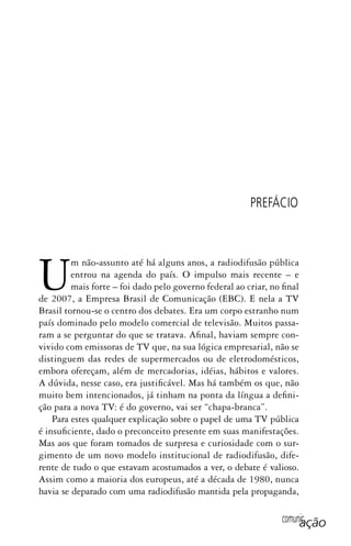 comunicação
Um não-assunto até há alguns anos, a radiodifusão pública
entrou na agenda do país. O impulso mais recente – e
mais forte – foi dado pelo governo federal ao criar, no final
de 2007, a Empresa Brasil de Comunicação (EBC). E nela a TV
Brasil tornou-se o centro dos debates. Era um corpo estranho num
país dominado pelo modelo comercial de televisão. Muitos passa-
ram a se perguntar do que se tratava. Afinal, haviam sempre con-
vivido com emissoras de TV que, na sua lógica empresarial, não se
distinguem das redes de supermercados ou de eletrodomésticos,
embora ofereçam, além de mercadorias, idéias, hábitos e valores.
A dúvida, nesse caso, era justificável. Mas há também os que, não
muito bem intencionados, já tinham na ponta da língua a defini-
ção para a nova TV: é do governo, vai ser “chapa-branca”.
Para estes qualquer explicação sobre o papel de uma TV pública
é insuficiente, dado o preconceito presente em suas manifestações.
Mas aos que foram tomados de surpresa e curiosidade com o sur-
gimento de um novo modelo institucional de radiodifusão, dife-
rente de tudo o que estavam acostumados a ver, o debate é valioso.
Assim como a maioria dos europeus, até a década de 1980, nunca
havia se deparado com uma radiodifusão mantida pela propaganda,
PREFÁCIO
SPCM_Abre001a018.indd 13SPCM_Abre001a018.indd 13 4/27/09 5:22:28 PM4/27/09 5:22:28 PM
 