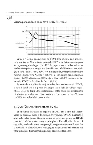 134
SISTEMAS PÚBLICOS DE COMUNICAÇÃO NO MUNDO
Disputa por audiência entre 1991 e 2007 (televisão)
Após a reforma, as emissoras da RTVE têm brigado para recupe-
rar a audiência. Nos últimos meses de 2007, a La Primera conseguiu
alcançar o segundo lugar, com 17,2%, experimentando bom desem-
penho em esportes e programas jornalísticos. Na liderança, em posi-
ção estável, está a Tele 5 (20,5%). Em seguida, com praticamente o
mesmo índice, vêm Antena 3 (16,9%) e, um pouco mais abaixo, o
Forta (14,6%). Abaixo dos 10% estão o Cuatro (7,8%), a outra emis-
sora de RTVE La 2 (5%) e La Sexta (4,9%).
Se tomada a audiência conjunta das duas emissoras da RTVE,
o sistema público é o principal grupo visto pela população espa-
nhola. Mas, se feita uma comparação entre share dos operadores
públicos e privados, os primeiros ficam com cerca de 36,6% con-
tra 50% das televisões comerciais.
VI. QUESTÕES ATUAIS EM DEBATE NO PAÍS
A principal discussão na Espanha de 2007 em diante foi a reno-
vação do mandato-marco e do contrato-programa da TVE. O primeiro é
aprovado pelas Cortes Gerais e define as diretrizes gerais da RTVE
para um período de nove anos, a exemplo da Carta Real britânica. O
segundo, celebrado entre a corporação e o governo espanhol, detalha
o mandato, estabelecendo as obrigações da primeira em termos de
programação e financiamento para os próximos três anos.
SPCM_Cap05a11.indd 134SPCM_Cap05a11.indd 134 4/27/09 5:25:37 PM4/27/09 5:25:37 PM
 