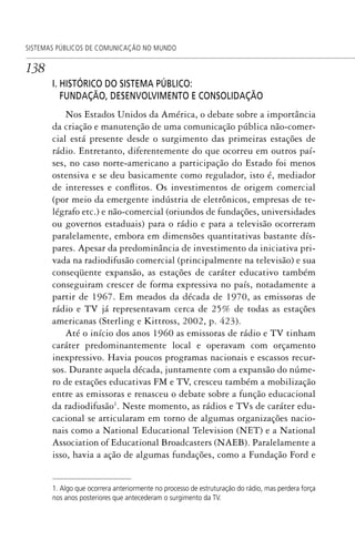 138
SISTEMAS PÚBLICOS DE COMUNICAÇÃO NO MUNDO
I. HISTÓRICO DO SISTEMA PÚBLICO:
FUNDAÇÃO, DESENVOLVIMENTO E CONSOLIDAÇÃO
Nos Estados Unidos da América, o debate sobre a importância
da criação e manutenção de uma comunicação pública não-comer-
cial está presente desde o surgimento das primeiras estações de
rádio. Entretanto, diferentemente do que ocorreu em outros paí-
ses, no caso norte-americano a participação do Estado foi menos
ostensiva e se deu basicamente como regulador, isto é, mediador
de interesses e conflitos. Os investimentos de origem comercial
(por meio da emergente indústria de eletrônicos, empresas de te-
légrafo etc.) e não-comercial (oriundos de fundações, universidades
ou governos estaduais) para o rádio e para a televisão ocorreram
paralelamente, embora em dimensões quantitativas bastante dís-
pares. Apesar da predominância de investimento da iniciativa pri-
vada na radiodifusão comercial (principalmente na televisão) e sua
conseqüente expansão, as estações de caráter educativo também
conseguiram crescer de forma expressiva no país, notadamente a
partir de 1967. Em meados da década de 1970, as emissoras de
rádio e TV já representavam cerca de 25% de todas as estações
americanas (Sterling e Kittross, 2002, p. 423).
Até o início dos anos 1960 as emissoras de rádio e TV tinham
caráter predominantemente local e operavam com orçamento
inexpressivo. Havia poucos programas nacionais e escassos recur-
sos. Durante aquela década, juntamente com a expansão do núme-
ro de estações educativas FM e TV, cresceu também a mobilização
entre as emissoras e renasceu o debate sobre a função educacional
da radiodifusão1
. Neste momento, as rádios e TVs de caráter edu-
cacional se articularam em torno de algumas organizações nacio-
nais como a National Educational Television (NET) e a National
Association of Educational Broadcasters (NAEB). Paralelamente a
isso, havia a ação de algumas fundações, como a Fundação Ford e
1. Algo que ocorrera anteriormente no processo de estruturação do rádio, mas perdera força
nos anos posteriores que antecederam o surgimento da TV.
SPCM_Cap05a11.indd 138SPCM_Cap05a11.indd 138 4/27/09 5:25:38 PM4/27/09 5:25:38 PM
 