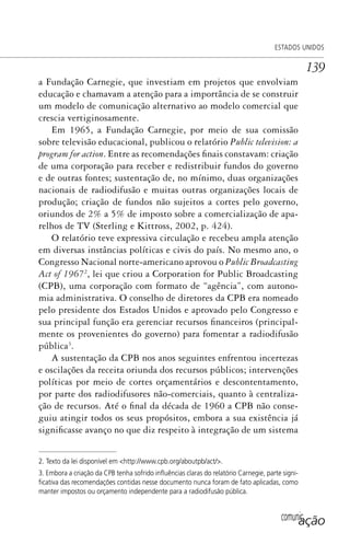 comunicação
ESTADOS UNIDOS
139
a Fundação Carnegie, que investiam em projetos que envolviam
educação e chamavam a atenção para a importância de se construir
um modelo de comunicação alternativo ao modelo comercial que
crescia vertiginosamente.
Em 1965, a Fundação Carnegie, por meio de sua comissão
sobre televisão educacional, publicou o relatório Public television: a
program for action. Entre as recomendações finais constavam: criação
de uma corporação para receber e redistribuir fundos do governo
e de outras fontes; sustentação de, no mínimo, duas organizações
nacionais de radiodifusão e muitas outras organizações locais de
produção; criação de fundos não sujeitos a cortes pelo governo,
oriundos de 2% a 5% de imposto sobre a comercialização de apa-
relhos de TV (Sterling e Kittross, 2002, p. 424).
O relatório teve expressiva circulação e recebeu ampla atenção
em diversas instâncias políticas e civis do país. No mesmo ano, o
Congresso Nacional norte-americano aprovou o Public Broadcasting
Act of 19672
, lei que criou a Corporation for Public Broadcasting
(CPB), uma corporação com formato de “agência”, com autono-
mia administrativa. O conselho de diretores da CPB era nomeado
pelo presidente dos Estados Unidos e aprovado pelo Congresso e
sua principal função era gerenciar recursos financeiros (principal-
mente os provenientes do governo) para fomentar a radiodifusão
pública3
.
A sustentação da CPB nos anos seguintes enfrentou incertezas
e oscilações da receita oriunda dos recursos públicos; intervenções
políticas por meio de cortes orçamentários e descontentamento,
por parte dos radiodifusores não-comerciais, quanto à centraliza-
ção de recursos. Até o final da década de 1960 a CPB não conse-
guiu atingir todos os seus propósitos, embora a sua existência já
significasse avanço no que diz respeito à integração de um sistema
2. Texto da lei disponível em <http://www.cpb.org/aboutpb/act/>.
3. Embora a criação da CPB tenha sofrido inﬂuências claras do relatório Carnegie, parte signi-
ﬁcativa das recomendações contidas nesse documento nunca foram de fato aplicadas, como
manter impostos ou orçamento independente para a radiodifusão pública.
SPCM_Cap05a11.indd 139SPCM_Cap05a11.indd 139 4/27/09 5:25:38 PM4/27/09 5:25:38 PM
 