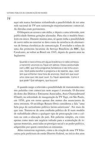 14
SISTEMAS PÚBLICOS DE COMUNICAÇÃO NO MUNDO
aqui nós nunca havíamos vislumbrado a possibilidade de ter uma
rede nacional de TV sem sustentação majoritariamente comercial.
As dúvidas eram pertinentes.
O bloqueio ao acesso a um rádio, e depois a uma televisão, sem
publicidade formou gerações alienadas. Para elas o modelo brasi-
leiro era único. Durante muitos anos, só quem tinha a possibilidade
de ouvir rádio no exterior se dava conta da existência de alternati-
vas de formas eletrônicas de comunicação. É revelador o relato de
uma das primeiras locutoras do Serviço Brasileiro da BBC, Lya
Cavalcanti, ao voltar ao Brasil em 1945, depois de quatro anos na
Inglaterra:
Quando o navio entrou em águas brasileiras e o rádio começou
a transmitir anúncios eu ﬁquei em pânico. Estava acostumada
com a BBC que tinha programas fantásticos e não tinha anún-
cios. Você podia escolher o programa e de repente, aqui, você
tem que enfrentar meia hora de anúncios. Você tem que ouvir
uma coisa que não quer ouvir. Eu ﬁquei apavorada. Como é
que pode? Que selvagens, que loucura!
E quando surge a televisão a possibilidade de transmissões me-
nos poluídas com comerciais nem sequer é aventada. O discurso
do dono dos Diários e Emissoras Associados, Assis Chateaubriand
(Chatô), na solenidade de inauguração da TV Tupi, em São Paulo,
em 1950, gira em torno apenas dos nomes dos anunciantes da
nova emissora. O sociólogo Renato Ortiz considerou a fala “uma
bela peça do surrealismo político latino-americano”. Foi mais do
que isso. Tratava-se de uma confissão pública de fé num modelo
de radiodifusão alheio a qualquer tipo de preocupação com a cul-
tura ou com a educação do país. Em palavras simples, era visto
apenas como mais um negócio voltado para a acumulação de ri-
quezas materiais, associadas ao prestígio social e ao poder político,
adquiridos por quem controlava as emissoras.
Afora tentativas regionais, como a da criação de uma TV Edu-
cativa pela prefeitura do então Distrito Federal, no início dos anos
SPCM_Abre001a018.indd 14SPCM_Abre001a018.indd 14 4/27/09 5:22:29 PM4/27/09 5:22:29 PM
 