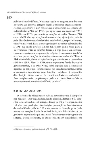 140
SISTEMAS PÚBLICOS DE COMUNICAÇÃO NO MUNDO
público de radiodifusão. Nos anos seguintes surgem, com base na
iniciativa das próprias estações locais, duas novas organizações na-
cionais, responsáveis por concretizar a integração do sistema de
radiodifusão: a PBS, em 1969, que aglutinava as estações de TV, e
a NPR, em 1970, que reunia as estações de rádio. Tanto a PBS
como a NPR são organizações não-comerciais cujo objetivo princi-
pal é distribuir conteúdo televisivo e radiofônico, respectivamente,
em nível nacional. Essas duas organizações não estão subordinadas
à CPB. De modo prático, ambas funcionam como redes para a
interconexão entre as estações locais, embora não sejam necessa-
riamente canais com programação própria. É importante também
ressaltar que as estações locais não estão subordinadas à NPR ou à
PBS: na verdade, são as estações locais que constituem e comandam
a PBS e a NPR. Além da CPB, como importante fundo financeiro
governamental, e da PBS-NPR, como espaços para a circulação
nacional de conteúdo, foram criadas, nas décadas seguintes, outras
organizações supralocais com funções vinculadas à produção,
distribuição e financiamento de conteúdo televisivo e radiofônico.
Essa complexa teia compõe o que podemos chamar hoje de “siste-
ma norte-americano de radiodifusão pública”.
II. ESTRUTURA DO SISTEMA
O sistema de radiodifusão pública estadunidense é composto
por mais de 1.200 organismos, sendo aproximadamente 860 esta-
ções locais de rádio, 360 estações locais de TV e 35 organizações
voltadas para produção, distribuição, promoção ou financiamento
da radiodifusão pública.4
É uma estrutura baseada principal-
mente nas estações locais de radiodifusão, mas há também os or-
ganismos supralocais que atuam no funcionamento integrado do
sistema. Nessa estrutura, os atores podem ser classificados em
4. Números estimados a partir de dados da NPR, PBS e CPB.
SPCM_Cap05a11.indd 140SPCM_Cap05a11.indd 140 4/27/09 5:25:38 PM4/27/09 5:25:38 PM
 