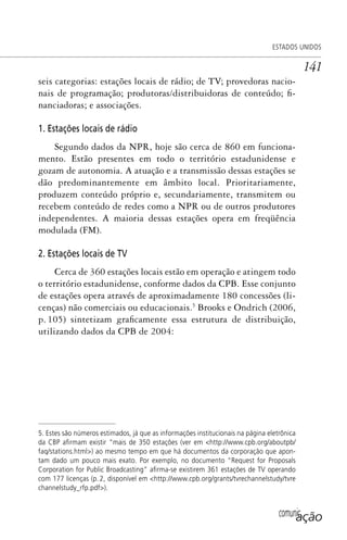 comunicação
ESTADOS UNIDOS
141
seis categorias: estações locais de rádio; de TV; provedoras nacio-
nais de programação; produtoras/distribuidoras de conteúdo; fi-
nanciadoras; e associações.
1. Estações locais de rádio
Segundo dados da NPR, hoje são cerca de 860 em funciona-
mento. Estão presentes em todo o território estadunidense e
gozam de autonomia. A atuação e a transmissão dessas estações se
dão predominantemente em âmbito local. Prioritariamente,
produzem conteúdo próprio e, secundariamente, transmitem ou
recebem conteúdo de redes como a NPR ou de outros produtores
independentes. A maioria dessas estações opera em freqüência
modulada (FM).
2. Estações locais de TV
Cerca de 360 estações locais estão em operação e atingem todo
o território estadunidense, conforme dados da CPB. Esse conjunto
de estações opera através de aproximadamente 180 concessões (li-
cenças) não comerciais ou educacionais.5
Brooks e Ondrich (2006,
p. 105) sintetizam graficamente essa estrutura de distribuição,
utilizando dados da CPB de 2004:
5. Estes são números estimados, já que as informações institucionais na página eletrônica
da CBP aﬁrmam existir “mais de 350 estações (ver em <http://www.cpb.org/aboutpb/
faq/stations.html>) ao mesmo tempo em que há documentos da corporação que apon-
tam dado um pouco mais exato. Por exemplo, no documento “Request for Proposals
Corporation for Public Broadcasting” aﬁrma-se existirem 361 estações de TV operando
com 177 licenças (p. 2, disponível em <http://www.cpb.org/grants/tvrechannelstudy/tvre
channelstudy_rfp.pdf>).
SPCM_Cap05a11.indd 141SPCM_Cap05a11.indd 141 4/27/09 5:25:39 PM4/27/09 5:25:39 PM
 