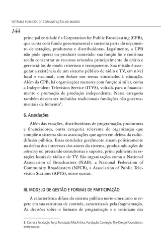 144
SISTEMAS PÚBLICOS DE COMUNICAÇÃO NO MUNDO
principal entidade é a Corporation for Public Broadcasting (CPB),
que conta com fundo governamental e sustenta parte do orçamen-
to de estações, produtoras e distribuidoras. Legalmente, a CPB
não pode operar ou produzir conteúdo: sua função foi e continua
sendo concentrar os recursos oriundos principalmente do erário e
gerenciá-los de modo criterioso e transparente. Sua missão é asse-
gurar a existência de um sistema público de rádio e TV, em nível
local e nacional, com ênfase nos temas vinculados à educação.
Além da CPB, há organizações menores com função similar, como
a Independent Television Service (ITVS), voltada para o financia-
mento e promoção de produção independente. Nessa categoria
também devem ser incluídas tradicionais fundações não governa-
mentais de fomento8
.
6. Associações
Além das estações, distribuidoras de programação, produtoras
e financiadores, outra categoria relevante de organização que
compõe o sistema são as associações que agem em defesa da radio-
difusão pública. Essas entidades geralmente atuam politicamente
na defesa dos interesses dos atores do sistema, produzindo ações de
advocacy ou prestando consultorias e suporte, principalmente às es-
tações locais de rádio e de TV. São organizações como a National
Association of Broadcasters (NAB), a National Federation of
Community Broadcasters (NFCB), a Association of Public Tele-
vision Stations (APTS), entre outras.
III. MODELO DE GESTÃO E FORMAS DE PARTICIPAÇÃO
A característica difusa do sistema público norte-americano se re-
pete em sua estrutura de controle, caracterizada pela fragmentação.
As decisões sobre o formato de programação e o cotidiano das
8. Como a Fundação Ford, Fundação MacArthur, Fundação Carnegie, The Kresge Foundation,
entre outras.
SPCM_Cap05a11.indd 144SPCM_Cap05a11.indd 144 4/27/09 5:25:39 PM4/27/09 5:25:39 PM
 
