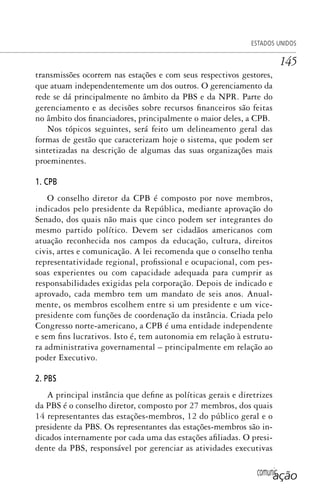 comunicação
ESTADOS UNIDOS
145
transmissões ocorrem nas estações e com seus respectivos gestores,
que atuam independentemente um dos outros. O gerenciamento da
rede se dá principalmente no âmbito da PBS e da NPR. Parte do
gerenciamento e as decisões sobre recursos financeiros são feitas
no âmbito dos financiadores, principalmente o maior deles, a CPB.
Nos tópicos seguintes, será feito um delineamento geral das
formas de gestão que caracterizam hoje o sistema, que podem ser
sintetizadas na descrição de algumas das suas organizações mais
proeminentes.
1. CPB
O conselho diretor da CPB é composto por nove membros,
indicados pelo presidente da República, mediante aprovação do
Senado, dos quais não mais que cinco podem ser integrantes do
mesmo partido político. Devem ser cidadãos americanos com
atuação reconhecida nos campos da educação, cultura, direitos
civis, artes e comunicação. A lei recomenda que o conselho tenha
representatividade regional, profissional e ocupacional, com pes-
soas experientes ou com capacidade adequada para cumprir as
responsabilidades exigidas pela corporação. Depois de indicado e
aprovado, cada membro tem um mandato de seis anos. Anual-
mente, os membros escolhem entre si um presidente e um vice-
presidente com funções de coordenação da instância. Criada pelo
Congresso norte-americano, a CPB é uma entidade independente
e sem fins lucrativos. Isto é, tem autonomia em relação à estrutu-
ra administrativa governamental – principalmente em relação ao
poder Executivo.
2. PBS
A principal instância que define as políticas gerais e diretrizes
da PBS é o conselho diretor, composto por 27 membros, dos quais
14 representantes das estações-membros, 12 do público geral e o
presidente da PBS. Os representantes das estações-membros são in-
dicados internamente por cada uma das estações afiliadas. O presi-
dente da PBS, responsável por gerenciar as atividades executivas
SPCM_Cap05a11.indd 145SPCM_Cap05a11.indd 145 4/27/09 5:25:40 PM4/27/09 5:25:40 PM
 