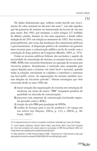 comunicação
ESTADOS UNIDOS
151
Os dados demonstram que, embora tenha havido um cresci-
mento do valor nominal no decorrer dos anos10
, isso não significa
que há garantias de reajuste ou manutenção da receita de um ano
para outro. Em 1992, por exemplo, o valor atingiu 327 milhões
de dólares, porém, durante os oito anos seguintes, o fundo sofreu
redução de até 20% em relação ao montante de 1992. Isso ocorreu,
principalmente, por causa das mudanças das conjunturas políticas
e governamentais. A disposição política de senadores em garantir
mais recursos para a comunicação pública oscila de acordo com a
correlação de força política do Congresso (Brooks, 2003, p. 555).
Como os recursos públicos federais são oscilantes e aquém da
necessidade de sustentação do sistema, as estações locais e as redes
(PBS, NPR) têm investido fortemente na captação de recursos por
iniciativa própria. Anualmente, é realizada uma campanha para
captar doações para o sistema, em nível local e nacional, quando
todas as estações conclamam os cidadãos a contribuir e sustentar
sua local public station. As organizações do sistema também acei-
tam doações da iniciativa privada11
. Outras estratégias que vêm
crescendo desde os anos 1990 são:
a) maior atuação das organizações do sistema em estratégias de
marketing em torno da marca “PBS” (enquanto produto de
qualidade no mercado de comunicação);
b) parcerias com empresas de comunicação (incluindo empre-
sas privadas como a AOL);
c) criação do selo PBS para produção de DVDs;
d) vendas de licenças para o uso de produtos e de espaço em
seu website (ver Hoynes, 2003a, p. 123; e 2003b, p. 48;
Cook, 2003)12
.
10. É importante levar em conta as correções monetárias realizadas por causa da inﬂação.
11. Como Toyota, Starbucks, Warner Home Video, Sony Music, Basf, Coca-Cola Company
etc. Uma lista completa com valores pode ser consultada no NPR Annual Report 2003, em
<http://www.npr.org/about/annualreports/npr2003.pdf>.
12. Mais detalhes no PBS Financial Report 2006. Disponível em <http://www-tc.pbs.org/
aboutpbs/content/annualreport/2006/2006FullFinancialHighlights.pdf>.
SPCM_Cap05a11.indd 151SPCM_Cap05a11.indd 151 4/27/09 5:25:41 PM4/27/09 5:25:41 PM
 