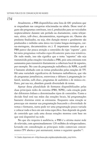 154
SISTEMAS PÚBLICOS DE COMUNICAÇÃO NO MUNDO
Atualmente, a PBS disponibiliza uma lista de 681 produtos que
se enquadram nas categorias relacionadas na tabela. Desse total al-
guns são programas contínuos, isto é, produzidos para ser veiculados
seqüencialmete durante um período ou diariamente, como telejor-
nais, séries, talk-shows, documentários, reportagens etc. Outros são
produtos finalizados, ou seja, têm duração menor e geralmente são
produzidos e exibidos uma única vez (como longas-metragens, cur-
tas-metragens, documentários etc.). É importante ressaltar que a
PBS parece dar pouca atenção a conteúdos do tipo “esporte”, pois
há raros programas voltados especificamente para essa temática.
De todo modo, isso não significa que o tema “esportes” não seja
transmitido pelas estações vinculadas a PBS, pois uma emissora tem
autonomia para transmitir diariamente a cobertura local de esportes,
por exemplo. No caso da programação radiofônica da NPR, o perfil
é bastante alinhado com os temas produzidos pelas estações de TV.
Há uma variedade significativa de formatos radiofônicos, que vão
de programas jornalísticos, entrevistas e debates à programação in-
fantil, novelas, talk-shows, programas de auditório e de música etc.
Estes, por sua vez, abordam grande diversidade de temas.
Apesar dessa pluralidade de formatos disponibilizados pelas
duas principais redes do sistema (PBS, NPR), cada estação pode
dar diferentes ênfases a determinados tipos de conteúdos. Como a
decisão final está nas mãos das estações locais, há programações
bastante distintas entre as emissoras. Enquanto uma estação se
preocupa em montar sua programação buscando a diversidade de
temas e formatos, outra pode ter uma programação pouco variada
e colocar todo o foco em um tema específico. Isso depende da grade
de conteúdo que cada uma dessas estações montou com base no
que está disponível na rede.
No que diz respeito à audiência, a PBS é a sétima maior rede
de televisão, com aproximadamente 120 milhões de telespectadores.
Levando em consideração as principais redes comerciais concor-
rentes (TV aberta e por assinatura), temos o seguinte quadro14
:
14. Dados disponíveis em <http://www.pbs.org/aboutpbs/aboutpbs_corp.html>.
SPCM_Cap05a11.indd 154SPCM_Cap05a11.indd 154 4/27/09 5:25:42 PM4/27/09 5:25:42 PM
 