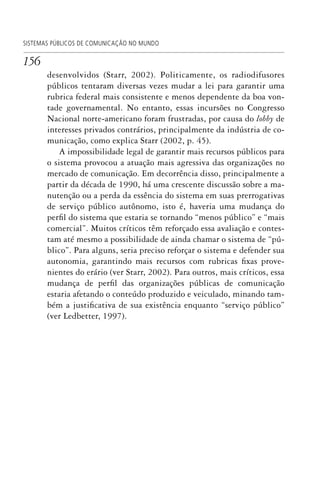 156
SISTEMAS PÚBLICOS DE COMUNICAÇÃO NO MUNDO
desenvolvidos (Starr, 2002). Politicamente, os radiodifusores
públicos tentaram diversas vezes mudar a lei para garantir uma
rubrica federal mais consistente e menos dependente da boa von-
tade governamental. No entanto, essas incursões no Congresso
Nacional norte-americano foram frustradas, por causa do lobby de
interesses privados contrários, principalmente da indústria de co-
municação, como explica Starr (2002, p. 45).
A impossibilidade legal de garantir mais recursos públicos para
o sistema provocou a atuação mais agressiva das organizações no
mercado de comunicação. Em decorrência disso, principalmente a
partir da década de 1990, há uma crescente discussão sobre a ma-
nutenção ou a perda da essência do sistema em suas prerrogativas
de serviço público autônomo, isto é, haveria uma mudança do
perfil do sistema que estaria se tornando “menos público” e “mais
comercial”. Muitos críticos têm reforçado essa avaliação e contes-
tam até mesmo a possibilidade de ainda chamar o sistema de “pú-
blico”. Para alguns, seria preciso reforçar o sistema e defender sua
autonomia, garantindo mais recursos com rubricas fixas prove-
nientes do erário (ver Starr, 2002). Para outros, mais críticos, essa
mudança de perfil das organizações públicas de comunicação
estaria afetando o conteúdo produzido e veiculado, minando tam-
bém a justificativa de sua existência enquanto “serviço público”
(ver Ledbetter, 1997).
SPCM_Cap05a11.indd 156SPCM_Cap05a11.indd 156 4/27/09 5:25:43 PM4/27/09 5:25:43 PM
 