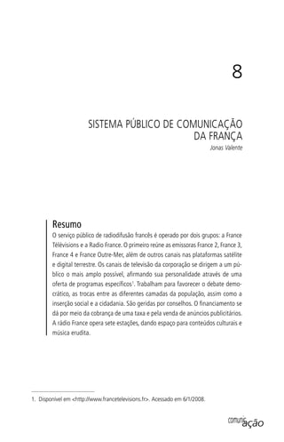 comunicaçãocomunicação
8
SISTEMA PÚBLICO DE COMUNICAÇÃO
DA FRANÇA
Jonas Valente
Resumo
O serviço público de radiodifusão francês é operado por dois grupos: a France
Télévisions e a Radio France. O primeiro reúne as emissoras France 2, France 3,
France 4 e France Outre-Mer, além de outros canais nas plataformas satélite
e digital terrestre. Os canais de televisão da corporação se dirigem a um pú-
blico o mais amplo possível, aﬁrmando sua personalidade através de uma
oferta de programas especíﬁcos1
. Trabalham para favorecer o debate demo-
crático, as trocas entre as diferentes camadas da população, assim como a
inserção social e a cidadania. São geridas por conselhos. O ﬁnanciamento se
dá por meio da cobrança de uma taxa e pela venda de anúncios publicitários.
A rádio France opera sete estações, dando espaço para conteúdos culturais e
música erudita.
1. Disponível em <http://www.francetelevisions.fr>. Acessado em 6/1/2008.
SPCM_Cap05a11.indd 157SPCM_Cap05a11.indd 157 4/27/09 5:25:43 PM4/27/09 5:25:43 PM
 