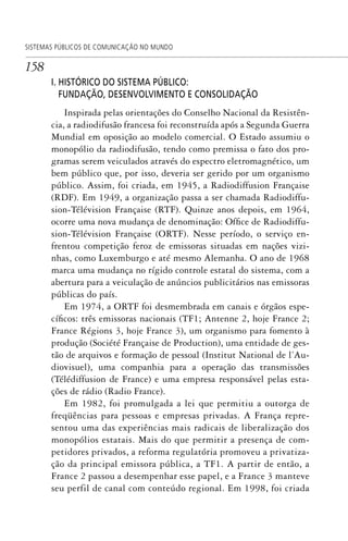 158
SISTEMAS PÚBLICOS DE COMUNICAÇÃO NO MUNDO
I. HISTÓRICO DO SISTEMA PÚBLICO:
FUNDAÇÃO, DESENVOLVIMENTO E CONSOLIDAÇÃO
Inspirada pelas orientações do Conselho Nacional da Resistên-
cia, a radiodifusão francesa foi reconstruída após a Segunda Guerra
Mundial em oposição ao modelo comercial. O Estado assumiu o
monopólio da radiodifusão, tendo como premissa o fato dos pro-
gramas serem veiculados através do espectro eletromagnético, um
bem público que, por isso, deveria ser gerido por um organismo
público. Assim, foi criada, em 1945, a Radiodiffusion Française
(RDF). Em 1949, a organização passa a ser chamada Radiodiffu-
sion-Télévision Française (RTF). Quinze anos depois, em 1964,
ocorre uma nova mudança de denominação: Office de Radiodiffu-
sion-Télévision Française (ORTF). Nesse período, o serviço en-
frentou competição feroz de emissoras situadas em nações vizi-
nhas, como Luxemburgo e até mesmo Alemanha. O ano de 1968
marca uma mudança no rígido controle estatal do sistema, com a
abertura para a veiculação de anúncios publicitários nas emissoras
públicas do país.
Em 1974, a ORTF foi desmembrada em canais e órgãos espe-
cíficos: três emissoras nacionais (TF1; Antenne 2, hoje France 2;
France Régions 3, hoje France 3), um organismo para fomento à
produção (Société Française de Production), uma entidade de ges-
tão de arquivos e formação de pessoal (Institut National de l’Au-
diovisuel), uma companhia para a operação das transmissões
(Télédiffusion de France) e uma empresa responsável pelas esta-
ções de rádio (Radio France).
Em 1982, foi promulgada a lei que permitiu a outorga de
freqüências para pessoas e empresas privadas. A França repre-
sentou uma das experiências mais radicais de liberalização dos
monopólios estatais. Mais do que permitir a presença de com-
petidores privados, a reforma regulatória promoveu a privatiza-
ção da principal emissora pública, a TF1. A partir de então, a
France 2 passou a desempenhar esse papel, e a France 3 manteve
seu perfil de canal com conteúdo regional. Em 1998, foi criada
SPCM_Cap05a11.indd 158SPCM_Cap05a11.indd 158 4/27/09 5:25:43 PM4/27/09 5:25:43 PM
 