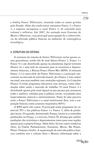 comunicação
FRANÇA
159
a holding France Télévisions, reunindo todos os canais geridos
pelo Estado. Além das tradicionais emissoras France 2 e France
3, a empresa incorporou o canal France 5, de conteúdo mais
cultural e reflexivo. Em 2007, foi assinado novo Contrato de
Meios e Objetivos, cuja principal preocupação foi a sobrevivên-
cia da televisão pública francesa no ambiente de convergência
tecnológica.
II. ESTRUTURA DO SISTEMA
A estrutura do sistema da France Télévisions inclui quatro ca-
nais generalistas, sendo três de sinal aberto (France 2, France 3 e
France 5) e um distribuído apenas na plataforma digital terrestre
(France 4), e uma rede de emissoras para os territórios e departa-
mentos franceses, a Réseau France Outre-Mer (RFO). A emissora
France 2 é o carro-chefe da France Télévisions e a principal con-
corrente no mercado de televisão francês. Já a France 3 tem caráter
nacional, mas atua também com conteúdos regionais. La Cinquième
(France 5) reúne programas educativos com serviços, como infor-
mações sobre saúde e mercado de trabalho. O canal France 4 é
distribuído apenas pelo sinal digital ou por pacotes por assinatura
(cabo e satélite), voltados para o público jovem, veiculando artes
(especialmente música) e entretenimento. Fruto de uma parceria
entre a France Télévisions e o canal multiestatal Arte, tem a cor-
poração francesa como acionista majoritária (89%).
A RFO opera três canais. O principal reúne programas da co-
mercial TF1 e das públicas France 2 e France 3, além de produ-
ções locais. O segundo, denominado Tempo, limita-se a conteúdos
produzidos na França, e o terceiro, France Ô, divulga por satélite
produções dos territórios e departamentos tanto para essas regiões
quanto para a própria França. Além deles, há sete canais temáticos
(Arte, La Chaîne Parlamentaire, Euronews, Mezzo, Ma Planet,
Planet Thalassa e Gulli). A segmentação da televisão pública fran-
cesa combina arte e cultura (Arte e Mezzo), informação sobre a
SPCM_Cap05a11.indd 159SPCM_Cap05a11.indd 159 4/27/09 5:25:43 PM4/27/09 5:25:43 PM
 