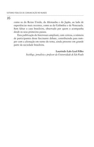 16
SISTEMAS PÚBLICOS DE COMUNICAÇÃO NO MUNDO
como os do Reino Unido, da Alemanha e do Japão, ao lado de
experiências mais recentes, como as da Colômbia e da Venezuela.
Sem faltar o caso brasileiro, observado por quem o acompanha
desde os seus primeiros passos.
Esta publicação do Intervozes ampliará, com certeza, o número
de participantes desse fascinante debate, contribuindo para rom-
per com a alienação em torno do tema, ainda presente em grande
parte da sociedade brasileira.
Laurindo Lalo Leal Filho
Sociólogo, jornalista e professor da Universidade de São Paulo
SPCM_Abre001a018.indd 16SPCM_Abre001a018.indd 16 4/27/09 5:22:29 PM4/27/09 5:22:29 PM
 