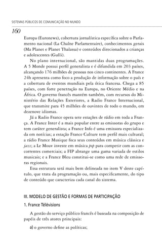 160
SISTEMAS PÚBLICOS DE COMUNICAÇÃO NO MUNDO
Europa (Euronews), cobertura jornalística específica sobre o Parla-
mento nacional (La Chaîne Parlamentaire), conhecimentos gerais
(Ma Planet e Planet Thalassa) e conteúdos direcionados a crianças
e adolescentes (Gulli).
No plano internacional, são mantidas duas programações.
A 5 Monde possui perfil generalista e é difundida em 203 países,
alcançando 176 milhões de pessoas nos cinco continentes. A France
24h apresenta como foco a produção de informação sobre o país e
a cobertura de eventos mundiais pela ótica francesa. Chega a 85
países, com forte penetração na Europa, no Oriente Médio e na
África. O governo francês mantém também, com recursos do Mi-
nistério das Relações Exteriores, a Radio France Internacional,
que transmite para 45 milhões de ouvintes de todo o mundo, em
dezenove idiomas.
Já a Radio France opera sete estações de rádio em toda a Fran-
ça. A France Inter é a mais popular entre as emissoras do grupo e
tem caráter generalista; a France Info é uma emissora especializa-
da em notícias; a estação France Culture tem perfil mais cultural;
a rádio France Musique foca seus conteúdos em música clássica e
jazz; a Le Mouv investe em música pop para competir com as con-
correntes comerciais; a FIP abrange uma gama variada de estilos
musicais; e a France Bleu constitui-se como uma rede de emisso-
ras regionais.
Essa estrutura será mais bem delineada no item V deste capí-
tulo, que trata da programação ou, mais especificamente, do tipo
de conteúdo que caracteriza cada canal do sistema.
III. MODELO DE GESTÃO E FORMAS DE PARTICIPAÇÃO
1. France Télévisions
A gestão do serviço público francês é baseada na composição de
papéis de três atores principais:
a) o governo define as políticas;
SPCM_Cap05a11.indd 160SPCM_Cap05a11.indd 160 4/27/09 5:25:43 PM4/27/09 5:25:43 PM
 