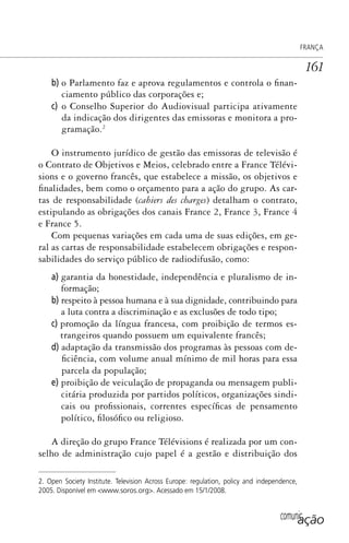 comunicação
FRANÇA
161
b) o Parlamento faz e aprova regulamentos e controla o finan-
ciamento público das corporações e;
c) o Conselho Superior do Audiovisual participa ativamente
da indicação dos dirigentes das emissoras e monitora a pro-
gramação.2
O instrumento jurídico de gestão das emissoras de televisão é
o Contrato de Objetivos e Meios, celebrado entre a France Télévi-
sions e o governo francês, que estabelece a missão, os objetivos e
finalidades, bem como o orçamento para a ação do grupo. As car-
tas de responsabilidade (cahiers des charges) detalham o contrato,
estipulando as obrigações dos canais France 2, France 3, France 4
e France 5.
Com pequenas variações em cada uma de suas edições, em ge-
ral as cartas de responsabilidade estabelecem obrigações e respon-
sabilidades do serviço público de radiodifusão, como:
a) garantia da honestidade, independência e pluralismo de in-
formação;
b) respeito à pessoa humana e à sua dignidade, contribuindo para
a luta contra a discriminação e as exclusões de todo tipo;
c) promoção da língua francesa, com proibição de termos es-
trangeiros quando possuem um equivalente francês;
d) adaptação da transmissão dos programas às pessoas com de-
ficiência, com volume anual mínimo de mil horas para essa
parcela da população;
e) proibição de veiculação de propaganda ou mensagem publi-
citária produzida por partidos políticos, organizações sindi-
cais ou profissionais, correntes específicas de pensamento
político, filosófico ou religioso.
A direção do grupo France Télévisions é realizada por um con-
selho de administração cujo papel é a gestão e distribuição dos
2. Open Society Institute. Television Across Europe: regulation, policy and independence,
2005. Disponível em <www.soros.org>. Acessado em 15/1/2008.
SPCM_Cap05a11.indd 161SPCM_Cap05a11.indd 161 4/27/09 5:25:44 PM4/27/09 5:25:44 PM
 