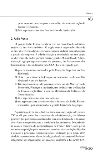 comunicação
FRANÇA
163
pelo mesmo conselho para o conselho de administração da
France Télévisions;
d) dois representantes dos funcionários da instituição.
2. Radio France
O grupo Radio France também tem no conselho de adminis-
tração sua instância máxima. O órgão tem a responsabilidade de
definir diretrizes, administrar os recursos e indicar caminhos para
a gestão da empresa. A administração é conduzida por um corpo
de diretores chefiados por um diretor-geral. O Conselho de Admi-
nistração agrupa representantes do governo, do Parlamento, dos
funcionários e dos indicados pelo CSA. Ele é integrado por:
a) quatro membros indicados pelo Conselho Superior do Au-
diovisual;
b) Dois representantes do Congresso, sendo um da Assembléia
Nacional e um do Senado;
c) Três representantes do governo, sendo um do Ministério da
Economia, Finanças e Indústria, um do Instituto de Estudos
de Comunicação (Irec) e um do Ministério da Cultura e da
Comunicação;
d) dois representantes dos funcionários;
e) um representante da controladoria interna da Radio France,
responsável por acompanhar a gestão financeira do grupo.
A participação da sociedade francesa nas instituições de rádio e
TV se dá por meio dos conselhos de administração, de debates
promovidos por pessoas contratadas com essa finalidade e do envio
de críticas e sugestões para a ouvidoria das emissoras. No primei-
ro caso, o conselho de administração da France Télévisions prevê
em sua composição pelo menos um membro de associações ligadas
à criação e produção cinematográficas, indicado pelo CSA, além
de dois representantes da sociedade, podendo ser personalidades ou
integrantes de organizações de usuários, conforme a Lei nº. 83-675,
SPCM_Cap05a11.indd 163SPCM_Cap05a11.indd 163 4/27/09 5:25:44 PM4/27/09 5:25:44 PM
 