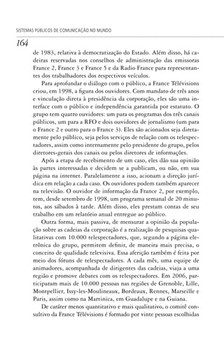 164
SISTEMAS PÚBLICOS DE COMUNICAÇÃO NO MUNDO
de 1983, relativa à democratização do Estado. Além disso, há ca-
deiras reservadas nos conselhos de administração das emissoras
France 2, France 3 e France 5 e da Radio France para representan-
tes dos trabalhadores dos respectivos veículos.
Para aprofundar o diálogo com o público, a France Télévisions
criou, em 1998, a figura dos ouvidores. Com mandato de três anos
e vinculação direta à presidência da corporação, eles são uma in-
terface com o público e independência garantida por estatuto. O
grupo tem quatro ouvidores: um para os programas dos três canais
públicos, um para a RFO e dois ouvidores de jornalismo (um para
o France 2 e outro para o France 3). Eles são acionados seja direta-
mente pelo público, seja pelos serviços de relação com os telespec-
tadores, assim como internamente pelo presidente do grupo, pelos
diretores-gerais dos canais ou pelos diretores de informações.
Após a etapa de recebimento de um caso, eles dão sua opinião
às partes interessadas e decidem se a publicam, ou não, em sua
página na internet. Paralelamente a isso, acionam a direção jurí-
dica em relação a cada caso. Os ouvidores podem também aparecer
na televisão. O ouvidor de informação da France 2, por exemplo,
tem, desde setembro de 1998, um programa semanal de 20 minu-
tos, aos sábados à tarde. Além disso, eles prestam contas de seu
trabalho em um relatório anual entregue ao público.
Outra forma, mais passiva, de mensurar a opinião da popula-
ção sobre as cadeias da corporação é a realização de pesquisas qua-
litativas com 10.000 telespectadores, que, segundo a página ele-
trônica do grupo, permitem definir, de maneira mais precisa, o
conceito de qualidade televisiva. Essa aferição também é feita por
meio dos fóruns de telespectadores. A cada mês, uma equipe de
animadores, acompanhada de dirigentes das cadeias, viaja a uma
região e promove debates com os telespectadores. Em 2006, par-
ticiparam mais de 10.000 pessoas nas regiões de Grenoble, Lille,
Montpellier, Issy-les-Moulineaux, Bordeaux, Rennes, Marseille e
Paris, assim como na Martinica, em Guadalupe e na Guiana.
De caráter menos quantitativo e mais qualitativo, o comitê con-
sultivo da France Télévisions é formado por vinte pessoas escolhidas
SPCM_Cap05a11.indd 164SPCM_Cap05a11.indd 164 4/27/09 5:25:44 PM4/27/09 5:25:44 PM
 