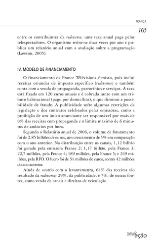 comunicação
FRANÇA
165
entre os contribuintes da redevance, uma taxa anual paga pelos
telespectadores. O organismo reúne-se duas vezes por ano e pu-
blica um relatório anual com a avaliação sobre a programação
(Lawton, 2005).
IV. MODELO DE FINANCIAMENTO
O financiamento da France Télévisions é misto, pois inclui
receitas oriundas de imposto específico (redevance) e também
conta com a venda de propaganda, patrocínios e serviços. A taxa
está fixada em 120 euros anuais e é cobrada junto com um tri-
buto habitacional (pago por domicílios), o que diminui a possi-
bilidade de fraude. A publicidade sofre algumas restrições da
legislação e dos contratos celebrados pelas emissoras, como a
proibição de um único anunciante ser responsável por mais de
8% das receitas com propaganda e o limite máximo de 6 minu-
tos de anúncios por hora.
Segundo o Relatório anual de 2006, o volume de faturamento
foi de 2,85 bilhões de euros, um crescimento de 5% em comparação
com o ano anterior. Na distribuição entre os canais, 1,12 bilhão
foi gerado pela emissora France 2; 1,17 bilhão, pela France 3;
22,7 milhões, pela France 4; 189 milhões, pela France 5; e 249 mi-
lhões, pela RFO. O lucro foi de 51 milhões de euros, contra 42 milhões
do ano anterior.
Ainda de acordo com o levantamento, 64% das receitas são
resultado da redevance; 29%, da publicidade; e 7%, de outras fon-
tes, como venda de canais e direitos de veiculação.
SPCM_Cap05a11.indd 165SPCM_Cap05a11.indd 165 4/27/09 5:25:45 PM4/27/09 5:25:45 PM
 