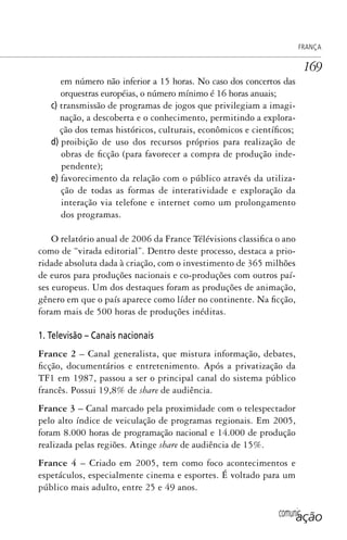 comunicação
FRANÇA
169
em número não inferior a 15 horas. No caso dos concertos das
orquestras européias, o número mínimo é 16 horas anuais;
c) transmissão de programas de jogos que privilegiam a imagi-
nação, a descoberta e o conhecimento, permitindo a explora-
ção dos temas históricos, culturais, econômicos e científicos;
d) proibição de uso dos recursos próprios para realização de
obras de ficção (para favorecer a compra de produção inde-
pendente);
e) favorecimento da relação com o público através da utiliza-
ção de todas as formas de interatividade e exploração da
interação via telefone e internet como um prolongamento
dos programas.
O relatório anual de 2006 da France Télévisions classifica o ano
como de “virada editorial”. Dentro deste processo, destaca a prio-
ridade absoluta dada à criação, com o investimento de 365 milhões
de euros para produções nacionais e co-produções com outros paí-
ses europeus. Um dos destaques foram as produções de animação,
gênero em que o país aparece como líder no continente. Na ficção,
foram mais de 500 horas de produções inéditas.
1. Televisão – Canais nacionais
France 2 – Canal generalista, que mistura informação, debates,
ficção, documentários e entretenimento. Após a privatização da
TF1 em 1987, passou a ser o principal canal do sistema público
francês. Possui 19,8% de share de audiência.
France 3 – Canal marcado pela proximidade com o telespectador
pelo alto índice de veiculação de programas regionais. Em 2005,
foram 8.000 horas de programação nacional e 14.000 de produção
realizada pelas regiões. Atinge share de audiência de 15%.
France 4 – Criado em 2005, tem como foco acontecimentos e
espetáculos, especialmente cinema e esportes. É voltado para um
público mais adulto, entre 25 e 49 anos.
SPCM_Cap05a11.indd 169SPCM_Cap05a11.indd 169 4/27/09 5:25:46 PM4/27/09 5:25:46 PM
 