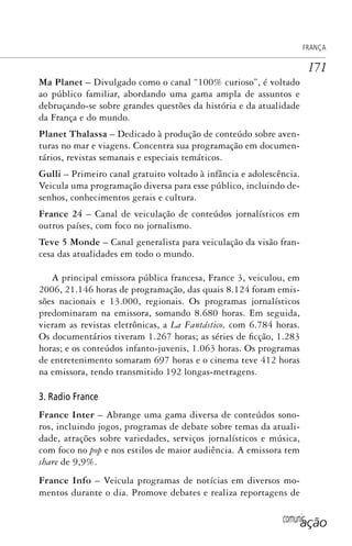 comunicação
FRANÇA
171
Ma Planet – Divulgado como o canal “100% curioso”, é voltado
ao público familiar, abordando uma gama ampla de assuntos e
debruçando-se sobre grandes questões da história e da atualidade
da França e do mundo.
Planet Thalassa – Dedicado à produção de conteúdo sobre aven-
turas no mar e viagens. Concentra sua programação em documen-
tários, revistas semanais e especiais temáticos.
Gulli – Primeiro canal gratuito voltado à infância e adolescência.
Veicula uma programação diversa para esse público, incluindo de-
senhos, conhecimentos gerais e cultura.
France 24 – Canal de veiculação de conteúdos jornalísticos em
outros países, com foco no jornalismo.
Teve 5 Monde – Canal generalista para veiculação da visão fran-
cesa das atualidades em todo o mundo.
A principal emissora pública francesa, France 3, veiculou, em
2006, 21.146 horas de programação, das quais 8.124 foram emis-
sões nacionais e 13.000, regionais. Os programas jornalísticos
predominaram na emissora, somando 8.680 horas. Em seguida,
vieram as revistas eletrônicas, a La Fantástico, com 6.784 horas.
Os documentários tiveram 1.267 horas; as séries de ficção, 1.283
horas; e os conteúdos infanto-juvenis, 1.063 horas. Os programas
de entretenimento somaram 697 horas e o cinema teve 412 horas
na emissora, tendo transmitido 192 longas-metragens.
3. Radio France
France Inter – Abrange uma gama diversa de conteúdos sono-
ros, incluindo jogos, programas de debate sobre temas da atuali-
dade, atrações sobre variedades, serviços jornalísticos e música,
com foco no pop e nos estilos de maior audiência. A emissora tem
share de 9,9%.
France Info – Veicula programas de notícias em diversos mo-
mentos durante o dia. Promove debates e realiza reportagens de
SPCM_Cap05a11.indd 171SPCM_Cap05a11.indd 171 4/27/09 5:25:46 PM4/27/09 5:25:46 PM
 