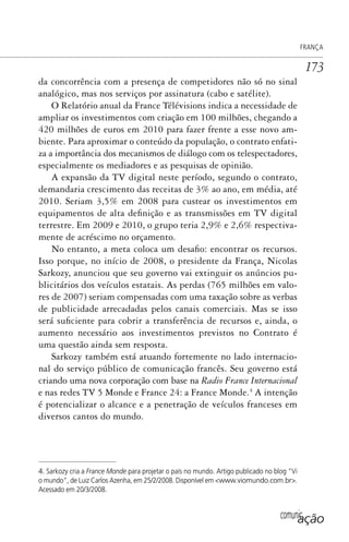 comunicação
FRANÇA
173
da concorrência com a presença de competidores não só no sinal
analógico, mas nos serviços por assinatura (cabo e satélite).
O Relatório anual da France Télévisions indica a necessidade de
ampliar os investimentos com criação em 100 milhões, chegando a
420 milhões de euros em 2010 para fazer frente a esse novo am-
biente. Para aproximar o conteúdo da população, o contrato enfati-
za a importância dos mecanismos de diálogo com os telespectadores,
especialmente os mediadores e as pesquisas de opinião.
A expansão da TV digital neste período, segundo o contrato,
demandaria crescimento das receitas de 3% ao ano, em média, até
2010. Seriam 3,5% em 2008 para custear os investimentos em
equipamentos de alta definição e as transmissões em TV digital
terrestre. Em 2009 e 2010, o grupo teria 2,9% e 2,6% respectiva-
mente de acréscimo no orçamento.
No entanto, a meta coloca um desafio: encontrar os recursos.
Isso porque, no início de 2008, o presidente da França, Nicolas
Sarkozy, anunciou que seu governo vai extinguir os anúncios pu-
blicitários dos veículos estatais. As perdas (765 milhões em valo-
res de 2007) seriam compensadas com uma taxação sobre as verbas
de publicidade arrecadadas pelos canais comerciais. Mas se isso
será suficiente para cobrir a transferência de recursos e, ainda, o
aumento necessário aos investimentos previstos no Contrato é
uma questão ainda sem resposta.
Sarkozy também está atuando fortemente no lado internacio-
nal do serviço público de comunicação francês. Seu governo está
criando uma nova corporação com base na Radio France Internacional
e nas redes TV 5 Monde e France 24: a France Monde.4
A intenção
é potencializar o alcance e a penetração de veículos franceses em
diversos cantos do mundo.
4. Sarkozy cria a France Monde para projetar o país no mundo. Artigo publicado no blog “Vi
o mundo”, de Luiz Carlos Azenha, em 25/2/2008. Disponível em <www.viomundo.com.br>.
Acessado em 20/3/2008.
SPCM_Cap05a11.indd 173SPCM_Cap05a11.indd 173 4/27/09 5:25:47 PM4/27/09 5:25:47 PM
 