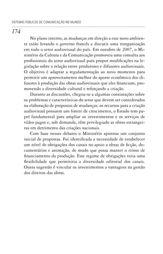 174
SISTEMAS PÚBLICOS DE COMUNICAÇÃO NO MUNDO
No plano interno, as mudanças em direção a esse novo ambien-
te estão levando o governo francês a discutir uma reorganização
em todo o setor audiovisual do país. Em outubro de 2007, o Mi-
nistério da Cultura e da Comunicação promoveu uma consulta aos
profissionais do setor audiovisual para propor modificações na le-
gislação sobre a relação entre produtores e difusores audiovisuais.
O objetivo é adaptar a regulamentação ao novo momento para
permitir um aproveitamento melhor do aporte econômico dos di-
fusores à produção das obras audiovisuais que eles financiam, pro-
movendo a diversidade cultural e reforçando a criação.
Durante as discussões, chegou-se a algumas constatações sobre
os problemas e características do setor que devem ser considerados
na elaboração de propostas de mudanças: os recursos para a criação
audiovisual possuem um limite de crescimento, o Estado tem pa-
pel fundamental para ampliar os investimentos e os serviços de
vídeo pagos e, sob demanda, têm privilegiado as obras estrangei-
ras em detrimento das criações nacionais.
Com base nesses debates o Ministério apontou um conjunto
inicial de propostas. Foi identificada a necessidade de estabelecer
um nível de obrigações dos canais no apoio a obras de ficção, do-
cumentários e animação, de modo que possa manter o ritmo de
financiamento da produção. Esse regime de obrigações teria uma
flexibilidade que permitiria a diversidade editorial dos canais.
Outra sugestão é vincular os investimentos a vantagens na gestão
dos direitos das obras.
SPCM_Cap05a11.indd 174SPCM_Cap05a11.indd 174 4/27/09 5:25:47 PM4/27/09 5:25:47 PM
 