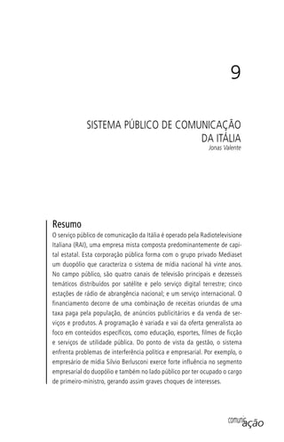 comunicação
9
SISTEMA PÚBLICO DE COMUNICAÇÃO
DA ITÁLIA
Jonas Valente
Resumo
O serviço público de comunicação da Itália é operado pela Radiotelevisione
Italiana (RAI), uma empresa mista composta predominantemente de capi-
tal estatal. Esta corporação pública forma com o grupo privado Mediaset
um duopólio que caracteriza o sistema de mídia nacional há vinte anos.
No campo público, são quatro canais de televisão principais e dezesseis
temáticos distribuídos por satélite e pelo serviço digital terrestre; cinco
estações de rádio de abrangência nacional; e um serviço internacional. O
financiamento decorre de uma combinação de receitas oriundas de uma
taxa paga pela população, de anúncios publicitários e da venda de ser-
viços e produtos. A programação é variada e vai da oferta generalista ao
foco em conteúdos específicos, como educação, esportes, filmes de ficção
e serviços de utilidade pública. Do ponto de vista da gestão, o sistema
enfrenta problemas de interferência política e empresarial. Por exemplo, o
empresário de mídia Silvio Berlusconi exerce forte influência no segmento
empresarial do duopólio e também no lado público por ter ocupado o cargo
de primeiro-ministro, gerando assim graves choques de interesses.
SPCM_Cap05a11.indd 175SPCM_Cap05a11.indd 175 4/27/09 5:25:47 PM4/27/09 5:25:47 PM
 