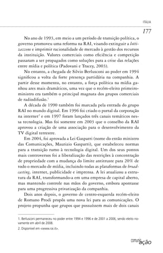comunicação
ITÁLIA
177
No ano de 1993, em meio a um período de transição política, o
governo promoveu uma reforma na RAI, visando extinguir a lotti-
zazzone e imprimir racionalidade de mercado à gestão dos recursos
da instituição. Valores comerciais como eficiência e competição
passaram a ser propagados como soluções para a crise das relações
entre mídia e política (Padovani e Tracey, 2003).
No entanto, a chegada de Silvio Berlusconi ao poder em 1994
significou a volta da forte presença partidária na companhia. A
partir desse momento, no entanto, a força política na mídia ga-
nhou ares mais dramáticos, uma vez que o recém-eleito primeiro-
ministro era também o principal magnata dos grupos comerciais
de radiodifusão.1
A década de 1990 também foi marcada pela entrada do grupo
RAI no mundo digital. Em 1996 foi criado o portal da corporação
na internet2
e em 1997 foram lançados três canais temáticos nes-
sa tecnologia. Mas foi somente em 2003 que o conselho da RAI
aprovou a criação de uma associação para o desenvolvimento da
TV digital terrestre.
Em 2004, foi aprovada a Lei Gasparri (nome do então ministro
das Comunicações, Maurizio Gasparri), que estabeleceu normas
para a transição rumo à tecnologia digital. Um dos seus pontos
mais controversos foi a liberalização das restrições à concentração
de propriedade com a mudança do limite antitruste para 20% de
todo o mercado de mídia, incluindo todas as plataformas de broad-
casting, internet, publicidade e imprensa. A lei atualizou a estru-
tura da RAI, transformando-a em uma empresa de capital aberto,
mas mantendo controle nas mãos do governo, embora apontasse
para uma progressiva privatização da companhia.
Dois anos depois, o governo de centro-esquerda recém-eleito
de Romano Prodi propôs uma nova lei para as comunicações. O
projeto propunha que grupos que possuíssem mais de dois canais
1. Berlusconi permaneceu no poder entre 1994 e 1996 e de 2001 a 2006, sendo eleito no-
vamente em abril de 2008.
2. Disponível em <www.rai.it>.
SPCM_Cap05a11.indd 177SPCM_Cap05a11.indd 177 4/27/09 5:25:47 PM4/27/09 5:25:47 PM
 